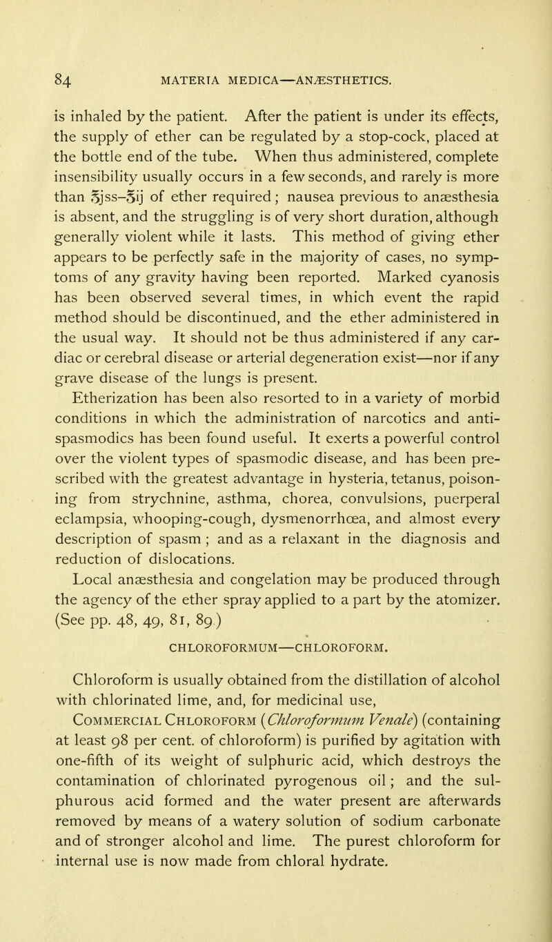 is inhaled by the patient After the patient is under its effects, the supply of ether can be regulated by a stop-cock, placed at the bottle end of the tube. When thus administered, complete insensibility usually occurs in a few seconds, and rarely is more than 5jss-5ij of ether required; nausea previous to anaesthesia is absent, and the struggling is of very short duration, although generally violent while it lasts. This method of giving ether appears to be perfectly safe in the majority of cases, no symp- toms of any gravity having been reported. Marked cyanosis has been observed several times, in which event the rapid method should be discontinued, and the ether administered in the usual way. It should not be thus administered if any car- diac or cerebral disease or arterial degeneration exist—nor if any grave disease of the lungs is present. Etherization has been also resorted to in a variety of morbid conditions in which the administration of narcotics and anti- spasmodics has been found useful. It exerts a powerful control over the violent types of spasmodic disease, and has been pre- scribed with the greatest advantage in hysteria, tetanus, poison- ing from strychnine, asthma, chorea, convulsions, puerperal eclampsia, whooping-cough, dysmenorrhoea, and almost every description of spasm ; and as a relaxant in the diagnosis and reduction of dislocations. Local anaesthesia and congelation may be produced through the agency of the ether spray applied to a part by the atomizer. (See pp. 48, 49-81, 89 ) CHLOROFORMUM—CHLOROFORM. Chloroform is usually obtained from the distillation of alcohol with chlorinated lime, and, for medicinal use, Commercial Chloroform {Chloroformum Venale) (containing at least 98 per cent, of chloroform) is purified by agitation with one-fifth of its weight of sulphuric acid, which destroys the contamination of chlorinated pyrogenous oil; and the sul- phurous acid formed and the water present are afterwards removed by means of a watery solution of sodium carbonate and of stronger alcohol and lime. The purest chloroform for internal use is now made from chloral hydrate.