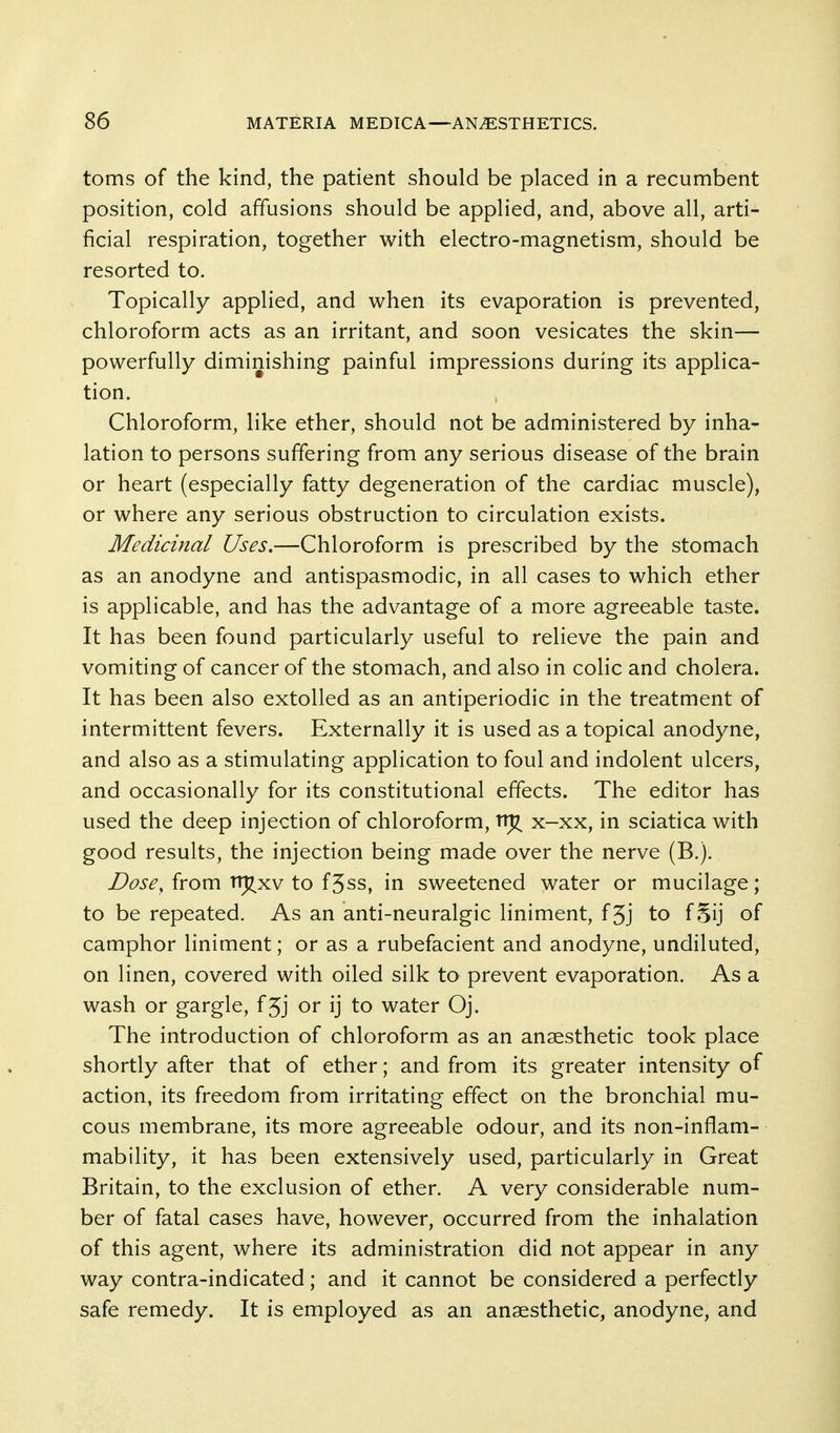 toms of the kind, the patient should be placed in a recumbent position, cold affusions should be applied, and, above all, arti- ficial respiration, together with electro-magnetism, should be resorted to. Topically applied, and when its evaporation is prevented, chloroform acts as an irritant, and soon vesicates the skin— powerfully diminishing painful impressions during its applica- tion. Chloroform, like ether, should not be administered by inha- lation to persons suffering from any serious disease of the brain or heart (especially fatty degeneration of the cardiac muscle), or where any serious obstruction to circulation exists. Medicinal Uses.—Chloroform is prescribed by the stomach as an anodyne and antispasmodic, in all cases to which ether is applicable, and has the advantage of a more agreeable taste. It has been found particularly useful to relieve the pain and vomiting of cancer of the stomach, and also in colic and cholera. It has been also extolled as an antiperiodic in the treatment of intermittent fevers. Externally it is used as a topical anodyne, and also as a stimulating application to foul and indolent ulcers, and occasionally for its constitutional effects. The editor has used the deep injection of chloroform, x-xx, in sciatica with good results, the injection being made over the nerve (B.). Dose, from trj^xv to f5ss, in sweetened water or mucilage; to be repeated. As an anti-neuralgic liniment, f3j to f§ij of camphor liniment; or as a rubefacient and anodyne, undiluted, on linen, covered with oiled silk to prevent evaporation. As a wash or gargle, fjj or ij to water Oj. The introduction of chloroform as an anaesthetic took place shortly after that of ether; and from its greater intensity of action, its freedom from irritating effect on the bronchial mu- cous membrane, its more agreeable odour, and its non-inflam- mability, it has been extensively used, particularly in Great Britain, to the exclusion of ether. A very considerable num- ber of fatal cases have, however, occurred from the inhalation of this agent, where its administration did not appear in any way contra-indicated; and it cannot be considered a perfectly safe remedy. It is employed as an anaesthetic, anodyne, and