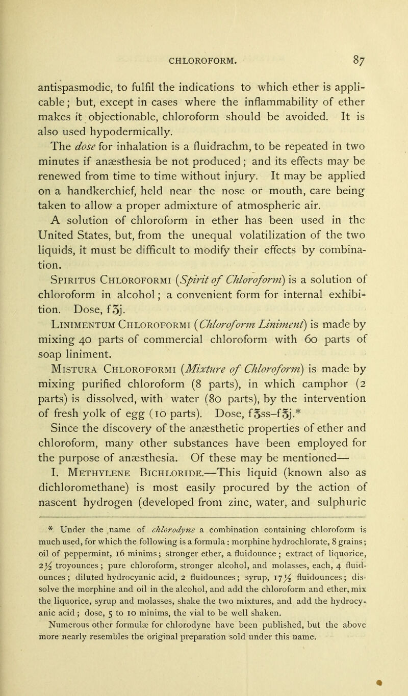 antispasmodic, to fulfil the indications to which ether is appli- cable ; but, except in cases where the inflammability of ether makes it objectionable, chloroform should be avoided. It is also used hypodermically. The dose for inhalation is a fluidrachm, to be repeated in two minutes if anaesthesia be not produced; and its effects may be renewed from time to time without injury. It may be applied on a handkerchief, held near the nose or mouth, care being taken to allow a proper admixture of atmospheric air. A solution of chloroform in ether has been used in the United States, but, from the unequal volatilization of the two liquids, it must be difficult to modify their effects by combina- tion. Spiritus Chloroformi {Spirit of Chlorofonn) is a solution of chloroform in alcohol; a convenient form for internal exhibi- tion. Dose, f5j. LiNiMENTUM Chloroformi {^Chloroform Liniment) is made by mixing 40 parts of commercial chloroform with 60 parts of soap liniment. MiSTURA Chloroformi {Mixture of Chloroform) is made by mixing purified chloroform (8 parts), in which camphor (2 parts) is dissolved, with water (80 parts), by the intervention of fresh yolk of egg (10 parts). Dose, f§ss-fSj.* Since the discovery of the anaesthetic properties of ether and chloroform, many other substances have been employed for the purpose of anaesthesia. Of these may be mentioned— 1. Methylene Bichloride.—This liquid (known also as dichloromethane) is most easily procured by the action of nascent hydrogen (developed from zinc, water, and sulphuric Under the name of chlorodyne a combination containing chloroform is much used, for which the following is a formula : morphine hydrochlorate, 8 grains; oil of peppermint, i6 minims; stronger ether, a fluidounce ; extract of liquorice, 2troyounces ; pure chloroform, stronger alcohol, and molasses, each, 4 fluid- ounces; diluted hydrocyanic acid, 2 fluidounces; syrup, 17^ fluidounces; dis- solve the morphine and oil in the alcohol, and add the chloroform and ether, mix the liquorice, syrup and molasses, shake the two mixtures, and add the hydrocy- anic acid; dose, 5 to 10 minims, the vial to be well shaken. Numerous other formulae for chlorodyne have been published, but the above more nearly resembles the original preparation sold under this name.