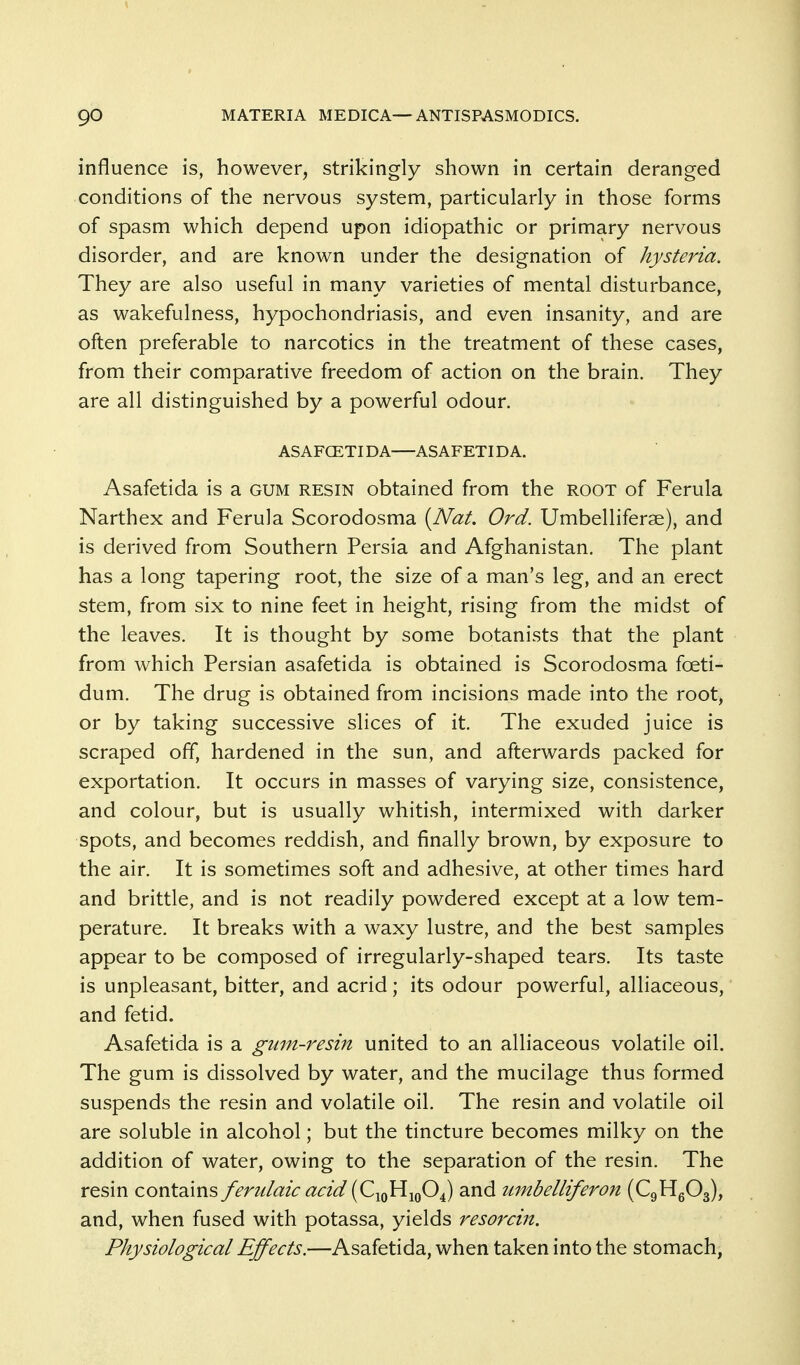 influence is, however, strikingly shown in certain deranged conditions of the nervous system, particularly in those forms of spasm which depend upon idiopathic or primary nervous disorder, and are known under the designation of hysteria. They are also useful in many varieties of mental disturbance, as wakefulness, hypochondriasis, and even insanity, and are often preferable to narcotics in the treatment of these cases, from their comparative freedom of action on the brain. They are all distinguished by a powerful odour. ASAFCETIDA—ASAFETIDA. Asafetida is a gum resin obtained from the root of Ferula Narthex and Ferula Scorodosma {Nat, Ord. Umbelliferae), and is derived from Southern Persia and Afghanistan. The plant has a long tapering root, the size of a man's leg, and an erect stem, from six to nine feet in height, rising from the midst of the leaves. It is thought by some botanists that the plant from which Persian asafetida is obtained is Scorodosma foeti- dum. The drug is obtained from incisions made into the root, or by taking successive slices of it. The exuded juice is scraped off, hardened in the sun, and afterwards packed for exportation. It occurs in masses of varying size, consistence, and colour, but is usually whitish, intermixed with darker spots, and becomes reddish, and finally brown, by exposure to the air. It is sometimes soft and adhesive, at other times hard and brittle, and is not readily powdered except at a low tem- perature. It breaks with a waxy lustre, and the best samples appear to be composed of irregularly-shaped tears. Its taste is unpleasant, bitter, and acrid; its odour powerful, alliaceous, and fetid. Asafetida is a gum-resin united to an alliaceous volatile oil. The gum is dissolved by water, and the mucilage thus formed suspends the resin and volatile oil. The resin and volatile oil are soluble in alcohol; but the tincture becomes milky on the addition of water, owing to the separation of the resin. The resin contains fendaic acid [C-^qYI-^qO^ and lunbelliferon (CgHgOg), and, when fused with potassa, yields resorcin. Physiological Effects.—Asafetida, when taken into the stomach,