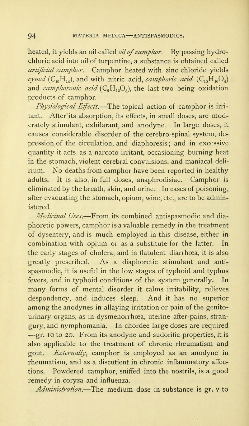 heated, it yields an oil called oil of camphor. By passing hydro- chloric acid into oil of turpentine, a substance is obtained called artificial camphor. Camphor heated with zinc chloride yields cy^nol (CjqHiJ, and with nitric acid, camphoric acid {f^v^vf^^ and cainphoronic acid (C9H12O5), the last two being oxidation products of camphor. Physiological Effects.—The topical action of camphor is irri- tant. After its absorption, its effects, in small doses, are mod- erately stimulant, exhilarant, and anodyne. In large doses, it causes considerable disorder of the cerebro-spinal system, de- pression of the circulation, and diaphoresis; and in excessive quantity it acts as a narcoto-irritant, occasioning burning heat in the stomach, violent cerebral convulsions, and maniacal deli- rium. No deaths from camphor have been reported in healthy adults. It is also, in full doses, anaphrodisiac. Camphor is eliminated by the breath, skin, and urine. In cases of poisoning, after evacuating the stomach, opium, wine, etc., are to be admin- istered. Medicinal Uses.—From its combined antispasmodic and dia- phoretic powers, camphor is a valuable remedy in the treatment of dysentery, and is much employed in this disease, either in combination with opium or as a substitute for the latter. In the early stages of cholera, and in flatulent diarrhoea, it is also greatly prescribed. As a diaphoretic stimulant and anti- spasmodic, it is useful in the low stages of typhoid and typhus fevers, and in typhoid conditions of the system generally. In many forms of mental disorder it calms irritability, relieves despondency, and induces sleep. And it has no superior among the anodynes in allaying irritation or pain of the genito- urinary organs, as in dysmenorrhoea, uterine after-pains, stran- gury, and nymphomania. In chordee large doses are required —gr. 10 to 20. From its anodyne and sudorific properties, it is also applicable to the treatment of chronic rheumatism and gout. Externally, camphor is employed as an anodyne in rheumatism, and as a discutient in chronic inflammatory affec- tions. Powdered camphor, sniffed into the nostrils, is a good remedy in coryza and influenza. Administration.—The medium dose in substance is gr. v to