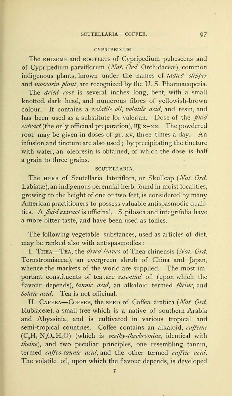 CYPRIPEDIUM. The RHIZOME and rootlets of Cypripedium pubescens and of Cypripedium parviflorum [Nat. Ord. Orchidaceae), common indigenous plants, known under the names of ladies' slipper and moccasin pla?tt, are recognized by the U. S. Pharmacopoeia. The dried root is several inches long, bent, with a small knotted, dark head, and numerous fibres of yellowish-brown colour. It contains a volatile oil, volatile acid, and resin, and has been used as a substitute for valerian. Dose of the flidd extract (the only officinal preparation), rr^ x-xx. The powdered root may be given in doses of gr. xv, three times a day. An infusion and tincture are also used ; by precipitating the tincture with water, an oleoresin is obtained, of which the dose is half a grain to three grains. SCUTELLARIA. The HERB of Scutellaria lateriflora, or Skullcap {Nat. Ord. Labiatae), an indigenous perennial herb, found in moist localities, growing to the height of one or two feet, is considered by many American practitioners to possess valuable antispasmodic quali- ties. A fluid extract is officinal. S. pilosoa and integrifolia have a more bitter taste, and have been used as tonics. The following vegetable substances, used as articles of diet, may be ranked also with antispasmodics : I. Thea—Tea, the dried leaves of Thea chinensis {Nat. Ord. Ternstromiaceae), an evergreen shrub of China and Japan, whence the markets of the world are supplied. The most im- portant constituents of tea.are essential oil (upon which the flavour depends), tannic acid, an alkaloid termed theine, and boheic acid. Tea is not officinal. II. Caffea—Coffee, the seed of Coffea arabica [Nat. Ord. Rubiacese), a small tree which is a native of southern Arabia and Abyssinia, and is cultivated in various tropical and semi-tropical countries. Coffee contains an alkaloid, caffeine (C8H10N4O2.H2O) (which is methy-theobromine, identical with theine), and two peculiar principles, one resembling tannin, termed caffeo-tannic acid, and the other termed caffeic acid. The volatile oil, upon which the flavour depends, is developed 7