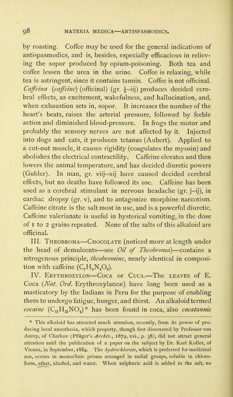 by roasting. Coffee may be used for the general indications of antispasmodics, and is, besides, especially efficacious in reliev- ing the sopor produced by opium-poisoning. Both tea and coffee lessen the urea in the urine. Coffee is relaxing, while tea is astringent, since it contains tannin. Coffee is not officinal. Caffeina (caffeine) (officinal) (gr. J-iij) produces decided cere- bral effects, as excitement, wakefulness, and hallucination, and, when exhaustion sets in, sopor. It increases the number of the heart's beats, raises the arterial pressure, followed by feeble action and diminished blood-pressure. In frogs the motor and probably the sensory nerves are not affected by it. Injected into dogs and cats, it produces tetanus (Aubert). Applied to a cut-out muscle, it causes rigidity (coagulates the myosin) and abolishes the electrical contractility. Caffeine elevates and then lowers the animal temperature, and has decided diuretic powers (Gubler). In man, gr. viij-xij have caused decided cerebral effects, but no deaths have followed its use. Caffeine has been used as a cerebral stimulant in nervous headache (gr. j-ij), in cardiac dropsy (gr. v), and to antagonize morphine narcotism. Caffeine citrate is the salt most in use, and is a powerful diuretic. Caffeine valerianate is useful in hysterical vomiting, in the dose of I to 2 grains repeated. None of the salts of this alkaloid are officinal. III. Theobroma—Chocolate (noticed more at length under the head of demulcents—see Oil of Theobroma)—contains a nitrogenous principle, theobromine^ nearly identical in composi- tion with caffeine (C^HgN^Og). IV. Erythroxylon—Coca or Cuca.—The leaves of E. Coca {Nat. Ord. Erythroxylaceae) have long been used as a masticatory by the Indians in Peru for the purpose of enabling them to undergo fatigue, hunger, and thirst. An alkaloid termed cocaine (Cj^HgiNO^) * has been found in coca, also cocatannic * This alkaloid has attracted much attention, recently, from its power of pro- ducing local anaesthesia, which property, though first discovered by Professor von Anrep, of Charkov (Pfliiger's Archiv., 1879, ^^^v P- S^)? did not attract general attention until the publication of a paper on the subject by Dr. Karl Koller, of Vienna, in September, 1884. The hydrochlorate, which is preferred for medicinal use, occurs in monoclinic prisms arranged in radial groups, soluble in chloro- form, ether, alcohol, and water. When sulphuric acid is added to the salt, no