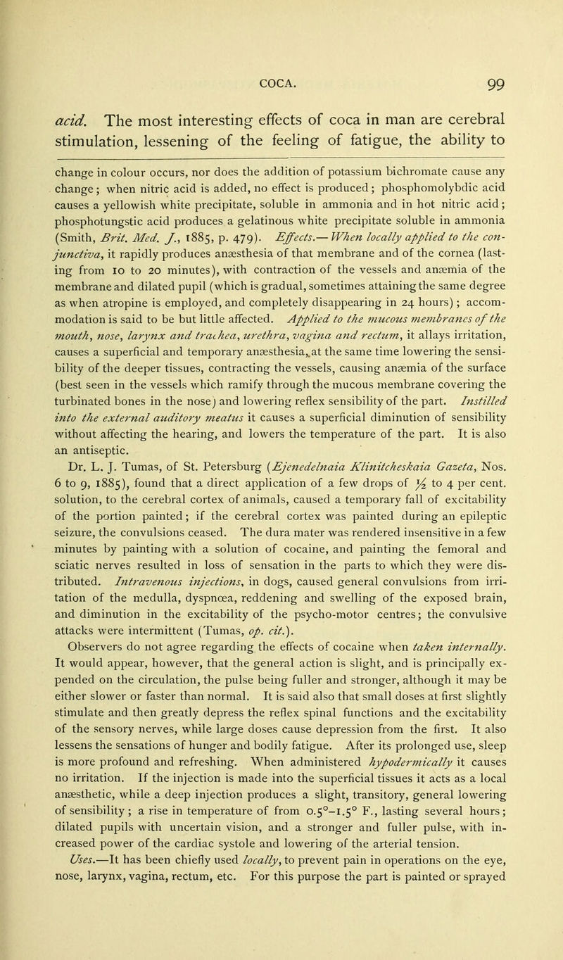 acid. The most interesting effects of coca in man are cerebral stimulation, lessening of the feeling of fatigue, the ability to change in colour occurs, nor does the addition of potassium bichromate cause any change; when nitric acid is added, no effect is produced; phosphomolybdic acid causes a yellowish white precipitate, soluble in ammonia and in hot nitric acid; phosphotungstic acid produces a gelatinous white precipitate soluble in ammonia (Smith, Brit. Med. J., 1885, p. 479). Effects.— When locally applied to the con- junctiva, it rapidly produces anaesthesia of that membrane and of the cornea (last- ing from 10 to 20 minutes), with contraction of the vessels and anaemia of the membrane and dilated pupil (which is gradual, sometimes attaining the same degree as when atropine is employed, and completely disappearing in 24 hours); accom- modation is said to be but little affected. Applied to the mucous membranes of the mouth, nose, larynx and trachea, urethra, vagina and rectum, it allays irritation, causes a superficial and temporary anaesthesia,, at the same time lowering the sensi- bility of the deeper tissues, contracting the vessels, causing ansemia of the surface (best seen in the vessels which ramify through the mucous membrane covering the turbinated bones in the nose) and lowering reflex sensibility of the part. Instilled into the external auditory meatus it causes a superficial diminution of sensibility without affecting the hearing, and lowers the temperature of the part. It is also an antiseptic. Dr. L. J. Tumas, of St. Petersburg [EJenedelnaia Klinitcheskaia Gazeta, Nos. 6 to 9, 1885), found that a direct application of a few drops of to 4 per cent, solution, to the cerebral cortex of animals, caused a temporary fall of excitability of the portion painted; if the cerebral cortex was painted during an epileptic seizure, the convulsions ceased. The dura mater was rendered insensitive in a few minutes by painting with a solution of cocaine, and painting the femoral and sciatic nerves resulted in loss of sensation in the parts to which they were dis- tributed. Intravenous injections, in dogs, caused general convulsions from irri- tation of the medulla, dyspnoea, reddening and swelling of the exposed brain, and diminution in the excitability of the psycho-motor centres; the convulsive attacks were intermittent (Tumas, op. cit.). Observers do not agree regarding the effects of cocaine when ta^en internally. It would appear, however, that the general action is slight, and is principally ex- pended on the circulation, the pulse being fuller and stronger, although it may be either slower or faster than normal. It is said also that small doses at first slightly stimulate and then greatly depress the reflex spinal functions and the excitability of the sensory nerves, while large doses cause depression from the first. It also lessens the sensations of hunger and bodily fatigue. After its prolonged use, sleep is more profound and refreshing. When administered hypodermically it causes no irritation. If the injection is made into the superficial tissues it acts as a local anaesthetic, while a deep injection produces a slight, transitory, general lowering of sensibility ; a rise in temperature of from 0.5°-!,5° F., lasting several hours; dilated pupils with uncertain vision, and a stronger and fuller pulse, with in- creased power of the cardiac systole and lowering of the arterial tension. Uses.—It has been chiefly used locally, to prevent pain in operations on the eye, nose, larynx, vagina, rectum, etc. For this purpose the part is painted or sprayed