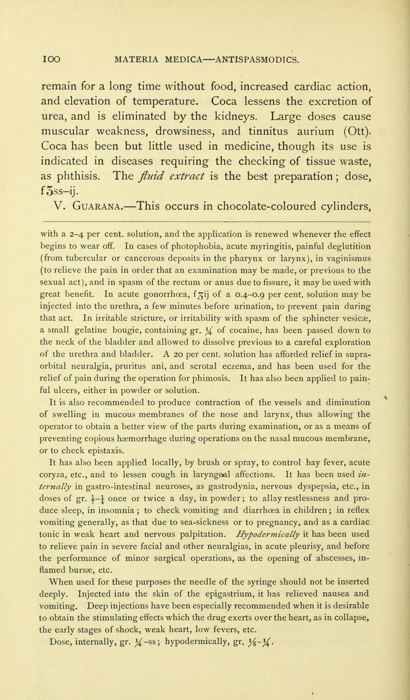 remain for a long time without food, increased cardiac action, and elevation of temperature. Coca lessens the excretion of urea, and is eliminated by the kidneys. Large doses cause muscular weakness, drowsiness, and tinnitus aurium (Ott). Coca has been but little used in medicine, though its use is indicated in diseases requiring the checking of tissue waste, as phthisis. The fluid extract is the best preparation; dose, f5ss-ij. V. GuARANA.—This occurs in chocolate-coloured cylinders, with a 2-4 per cent, solution, and the application is renewed whenever the effect begins to wear off. In cases of photophobia, acute myringitis, painful deglutition (from tubercular or cancerous deposits in the pharynx or larynx), in vaginismus (to relieve the pain in order that an examination may be made, or previous to the sexual act), and in spasm of the rectum or anus due to fissure, it may be used with great benefit. In acute gonorrhoea, f^ij of a 0.4-0.9 per cent, solution may be injected into the urethra, a few minutes before urination, to prevent pain during that act. In irritable stricture, or irritability with spasm of the sphincter vesicae, a small gelatine bougie, containing gr. of cocaine, has been passed down to the neck of the bladder and allowed to dissolve previous to a careful exploration of the urethra and bladder. A 20 per cent, solution has afforded relief in supra- orbital neuralgia, pruritus ani, and scrotal eczema, and has been used for the relief of pain during the operation for phimosis. It has also been applied to pain- ful ulcers, either in powder or solution. It is also recommended to produce contraction of the vessels and diminution of swelling in mucous membranes of the nose and larynx, thus allowing the operator to obtain a better view of the parts during examination, or as a means of preventing copious haemorrhage during operations on the nasal mucous membrane, or to check epistaxis. It has also been applied locally, by brush or spray, to control hay fever, acute coryza, etc., and to lessen cough in laryngeal affections. It has been used in- ternally in gastro-intestinal neuroses, as gastrodynia, nervous dyspepsia, etc., in doses of gr. \-\ once or twice a day, in powder; to allay restlessness and pro- duce sleep, in insomnia; to check vomiting and diarrhoea in children; in reflex vomiting generally, as that due to sea-sickness or to pregnancy, and as a cardiac tonic in weak heart and nervous palpitation. Bypodermically it has been used to relieve pain in severe facial and other neuralgias, in acute pleurisy, and before the performance of minor surgical operations, as the opening of abscesses, in- flamed bursae, etc. When used for these purposes the needle of the syringe should not be inserted deeply. Injected int© the skin of the epigastrium, it has relieved nausea and vomiting. Deep injections have been especially recommended when it is desirable to obtain the stimulating effects which the drug exerts over the heart, as in collapse, the early stages of shock, weak heart, low fevers, etc. Dose, internally, gr. bypodermically, gr. y%-%.