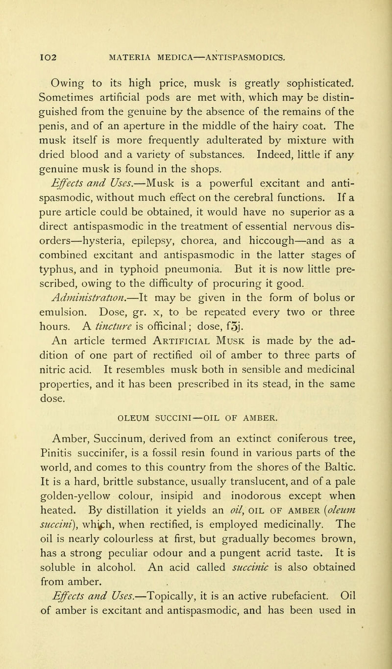Owing to its high price, musk is greatly sophisticated. Sometimes artificial pods are met with, which may be distin- guished from the genuine by the absence of the remains of the penis, and of an aperture in the middle of the hairy coat. The musk itself is more frequently adulterated by mixture with dried blood and a variety of substances. Indeed, little if any genuine musk is found in the shops. Effects and Uses.—Musk is a powerful excitant and anti- spasmodic, without much effect on the cerebral functions. If a pure article could be obtained, it would have no superior as a direct antispasmodic in the treatment of essential nervous dis- orders—hysteria, epilepsy, chorea, and hiccough—and as a combined excitant and antispasmodic in the latter stages of typhus, and in typhoid pneumonia. But it is now little pre- scribed, owing to the difficulty of procuring it good. Administration.—It may be given in the form of bolus or emulsion. Dose, gr. x, to be repeated every two or three hours. K tincture \s o^QAWdS.\ dose, f5j. An article termed Artificial Musk is made by the ad- dition of one part of rectified oil of amber to three parts of nitric acid. It resembles musk both in sensible and medicinal properties, and it has been prescribed in its stead, in the same dose. OLEUM SUCCINI—OIL OF AMBER. Amber, Succinum, derived from an extinct coniferous tree, Pinitis succinifer, is a fossil resin found in various parts of the world, and comes to this country from the shores of the Baltic. It is a hard, brittle substance, usually translucent, and of a pale golden-yellow colour, insipid and inodorous except when heated. By distillation it yields an oil^ oil of amber {olewn succini), wh^ph, when rectified, is employed medicinally. The oil is nearly colourless at first, but gradually becomes brown, has a strong peculiar odour and a pungent acrid taste. It is soluble in alcohol. An acid called succinic is also obtained from amber. Effects and Uses.—Topically, it is an active rubefacient. Oil of amber is excitant and antispasmodic, and has been used in