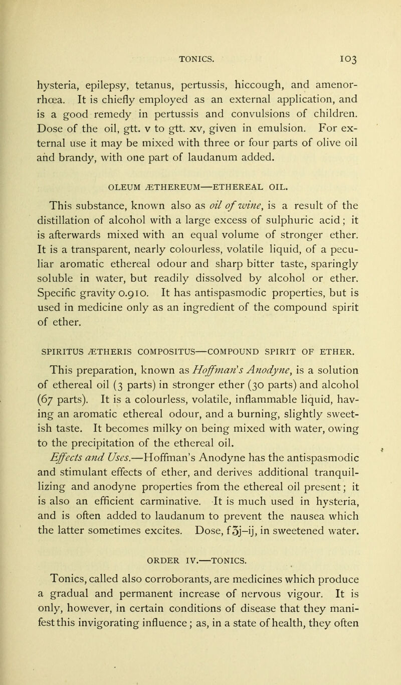 hysteria, epilepsy, tetanus, pertussis, hiccough, and amenor- rhoea. It is chiefly employed as an external application, and is a good remedy in pertussis and convulsions of children. Dose of the oil, gtt. v to gtt. xv, given in emulsion. For ex- ternal use it may be mixed with three or four parts of olive oil and brandy, with one part of laudanum added. OLEUM iETHEREUM ETHEREAL OIL. This substance, known also as oil of wine, is a result of the distillation of alcohol with a large excess of sulphuric acid; it is afterwards mixed with an equal volume of stronger ether. It is a transparent, nearly colourless, volatile liquid, of a pecu- liar aromatic ethereal odour and sharp bitter taste, sparingly soluble in water, but readily dissolved by alcohol or ether. Specific gravity 0.910. It has antispasmodic properties, but is used in medicine only as an ingredient of the compound spirit of ether. SPIRITUS .ETHERIS COMPOSITUS—COMPOUND SPIRIT OF ETHER. This preparation, known as Hoffman's Anodyne, is a solution of ethereal oil (3 parts) in stronger ether (30 parts) and alcohol (67 parts). It is a colourless, volatile, inflammable liquid, hav- ing an aromatic ethereal odour, and a burning, slightly sweet- ish taste. It becomes milky on being mixed with water, owing to the precipitation of the ethereal oil. Effects and Uses.—Hoffman's Anodyne has the antispasmodic and stimulant effects of ether, and derives additional tranquil- lizing and anodyne properties from the ethereal oil present; it is also an efficient carminative. It is much used in hysteria, and is often added to laudanum to prevent the nausea which the latter sometimes excites. Dose, f3j-ij, in sweetened water. ORDER IV.—TONICS. Tonics, called also corroborants, are medicines which produce a gradual and permanent increase of nervous vigour. It is only, however, in certain conditions of disease that they mani- fest this invigorating influence; as, in a state of health, they often