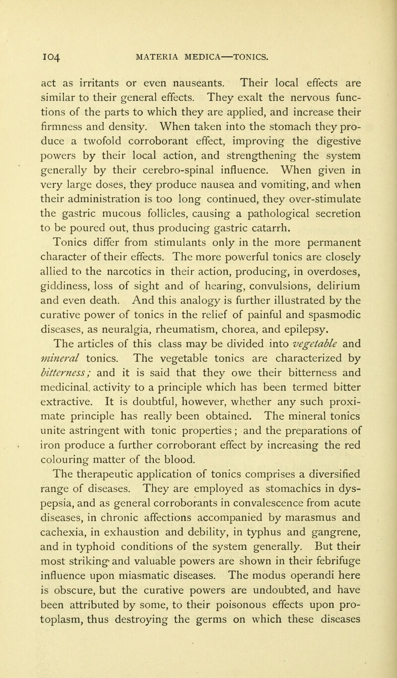 act as irritants or even nauseants. Their local effects are similar to their general effects. They exalt the nervous func- tions of the parts to which they are applied, and increase their firmness and density. When taken into the stomach they pro- duce a twofold corroborant effect, improving the digestive powers by their local action, and strengthening the system generally by their cerebro-spinal influence. When given in very large doses, they produce nausea and vomiting, and when their administration is too long continued, they over-stimulate the gastric mucous follicles, causing a pathological secretion to be poured out, thus producing gastric catarrh. Tonics differ from stimulants only in the more permanent character of their effects. The more powerful tonics are closely allied to the narcotics in their action, producing, in overdoses, giddiness, loss of sight and of hearing, convulsions, delirium and even death. And this analogy is further illustrated by the curative power of tonics in the relief of painful and spasmodic diseases, as neuralgia, rheumatism, chorea, and epilepsy. The articles of this class may be divided into vegetable and mineral tonics. The vegetable tonics are characterized by bitterness; and it is said that they owe their bitterness and medicinal, activity to a principle which has been termed bitter extractive. It is doubtful, however, whether any such proxi- mate principle has really been obtained. The mineral tonics unite astringent with tonic properties; and the preparations of iron produce a further corroborant effect by increasing the red colouring matter of the blood. The therapeutic application of tonics comprises a diversified range of diseases. They are employed as stomachics in dys- pepsia, and as general corroborants in convalescence from acute diseases, in chronic affections accompanied by marasmus and cachexia, in exhaustion and debility, in typhus and gangrene, and in typhoid conditions of the system generally. But their most striking- and valuable powers are shown in their febrifuge influence upon miasmatic diseases. The modus operandi here is obscure, but the curative powers are undoubted, and have been attributed by some, to their poisonous effects upon pro- toplasm, thus destroying the germs on which these diseases