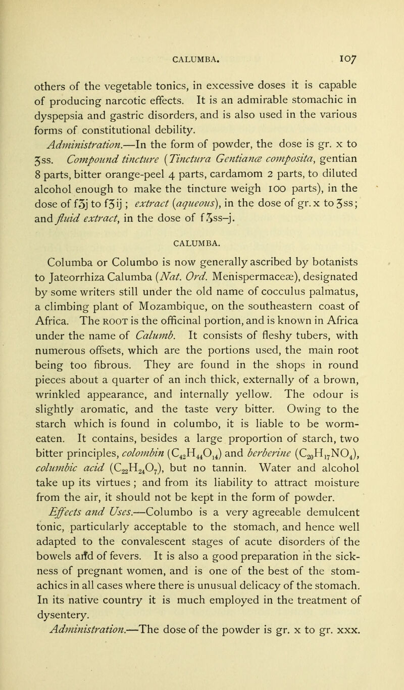 Others of the vegetable tonics, in excessive doses it is capable of producing narcotic effects. It is an admirable stomachic in dyspepsia and gastric disorders, and is also used in the various forms of constitutional debility. Administration.—In the form of powder, the dose is gr. x to 5ss. Compound tincture [Tinctiira GentiancE composita, gentian 8 parts, bitter orange-peel 4 parts, cardamom 2 parts, to diluted alcohol enough to make the tincture weigh 100 parts), in the dose of f3j to f3ij; extract {aqueous), in the dose of gr. x to 5ss; and fluid extract, in the dose of f oss-j. CALUMBA. Columba or Columbo is now generally ascribed by botanists to Jateorrhiza Calumba [Nat. Ord. Menispermaceae), designated by some writers still under the old name of cocculus palmatus, a climbing plant of Mozambique, on the southeastern coast of Africa. The root is the officinal portion, and is known in Africa under the name of Calumb. It consists of fleshy tubers, with numerous offsets, which are the portions used, the main root being too fibrous. They are found in the shops in round pieces about a quarter of an inch thick, externally of a brown, wrinkled appearance, and internally yellow. The odour is slightly aromatic, and the taste very bitter. Owing to the starch which is found in columbo, it is liable to be worm- eaten. It contains, besides a large proportion of starch, two bitter principles, colombin (€421^4^0^J and berberine (CaoHj^NO^), coliimbic acid (C22H24O7), but no tannin. Water and alcohol take up its virtues ; and from its liability to attract moisture from the air, it should not be kept in the form of powder. Effects and Uses.—Columbo is a very agreeable demulcent tonic, particularly acceptable to the stomach, and hence well adapted to the convalescent stages of acute disorders of the bowels arfd of fevers. It is also a good preparation in the sick- ness of pregnant women, and is one of the best of the stom- achics in all cases where there is unusual delicacy of the stomach. In its native country it is much employed in the treatment of dysentery. Administration.—The dose of the powder is gr. x to gr. xxx.