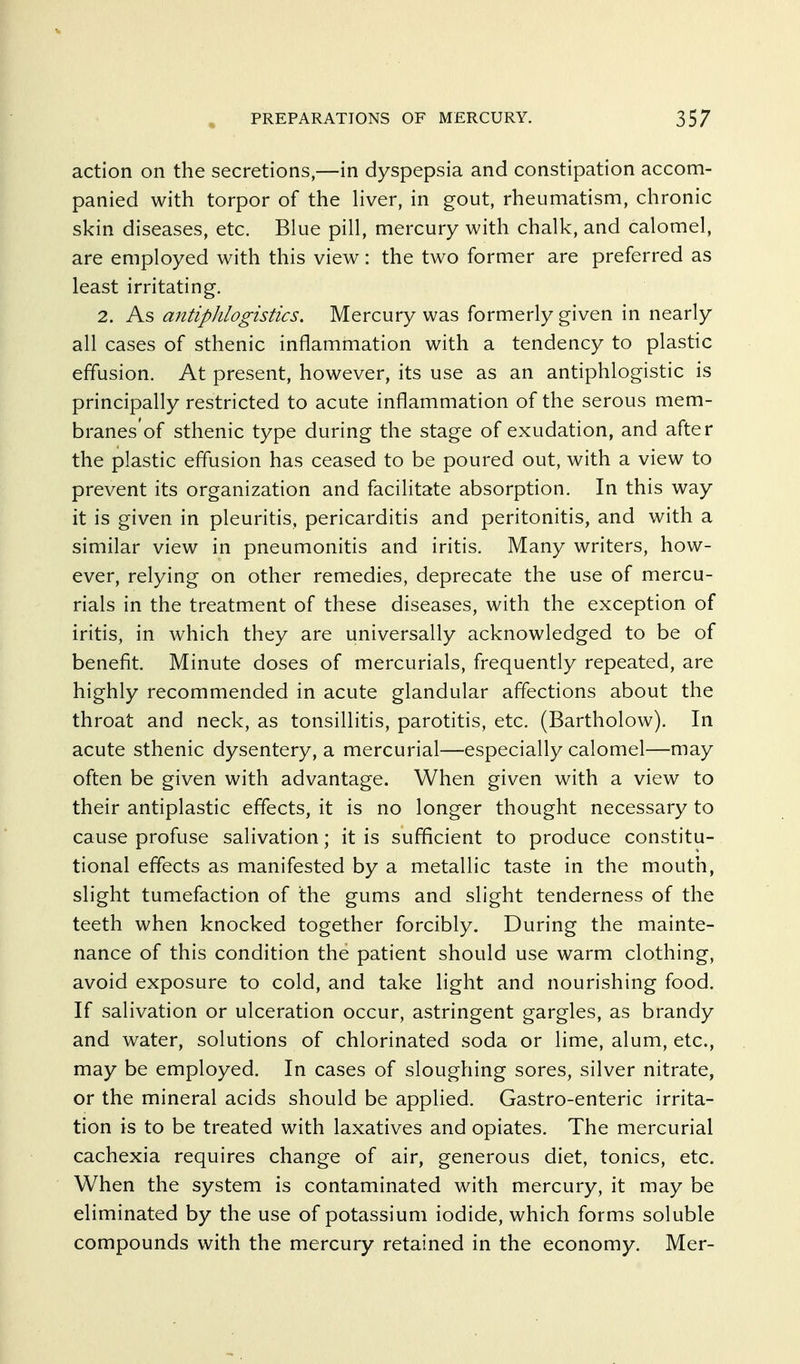 action on the secretions,—in dyspepsia and constipation accom- panied with torpor of the liver, in gout, rheumatism, chronic skin diseases, etc. Blue pill, mercury with chalk, and calomel, are employed with this view: the two former are preferred as least irritating. 2. As antiplilogistics. Mercury was formerly given in nearly all cases of sthenic inflammation with a tendency to plastic effusion. At present, however, its use as an antiphlogistic is principally restricted to acute inflammation of the serous mem- branes'of sthenic type during the stage of exudation, and after the plastic effusion has ceased to be poured out, with a view to prevent its organization and facilitate absorption. In this way it is given in pleuritis, pericarditis and peritonitis, and with a similar view in pneumonitis and iritis. Many writers, how- ever, relying on other remedies, deprecate the use of mercu- rials in the treatment of these diseases, with the exception of iritis, in which they are universally acknowledged to be of benefit. Minute doses of mercurials, frequently repeated, are highly recommended in acute glandular affections about the throat and neck, as tonsillitis, parotitis, etc. (Bartholow). In acute sthenic dysentery, a mercurial—especially calomel—may often be given with advantage. When given with a view to their antiplastic effects, it is no longer thought necessary to cause profuse salivation; it is sufficient to produce constitu- tional effects as manifested by a metallic taste in the mouth, slight tumefaction of the gums and slight tenderness of the teeth when knocked together forcibly. During the mainte- nance of this condition the patient should use warm clothing, avoid exposure to cold, and take light and nourishing food. If salivation or ulceration occur, astringent gargles, as brandy and water, solutions of chlorinated soda or lime, alum, etc., may be employed. In cases of sloughing sores, silver nitrate, or the mineral acids should be applied. Gastro-enteric irrita- tion is to be treated with laxatives and opiates. The mercurial cachexia requires change of air, generous diet, tonics, etc. When the system is contaminated with mercury, it may be eliminated by the use of potassium iodide, which forms soluble compounds with the mercury retained in the economy. Mer-