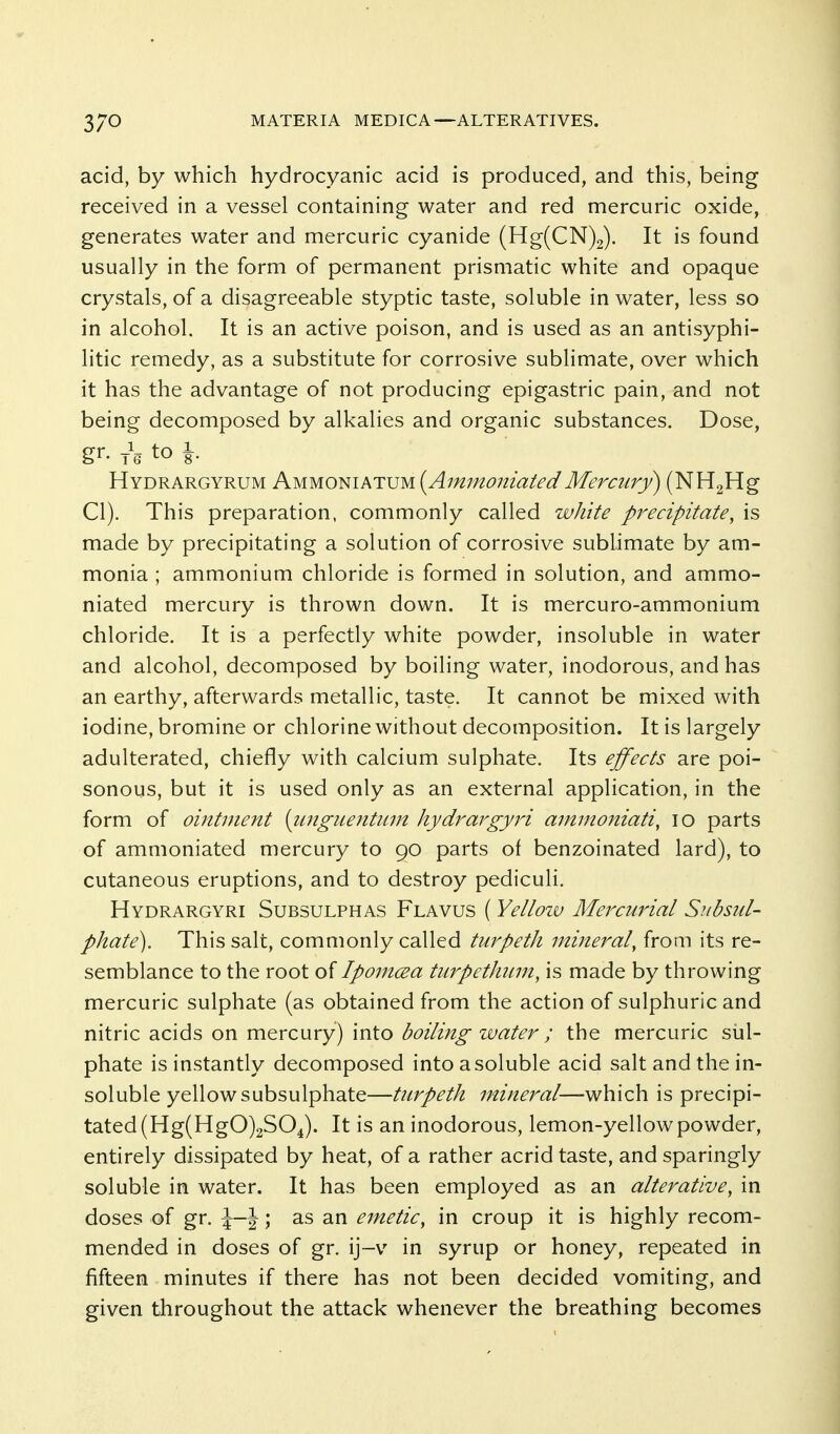 acid, by which hydrocyanic acid is produced, and this, being received in a vessel containing water and red mercuric oxide, generates water and mercuric cyanide (Hg(CN)2). It is found usually in the form of permanent prismatic white and opaque crystals, of a disagreeable styptic taste, soluble in water, less so in alcohol. It is an active poison, and is used as an antisyphi- litic remedy, as a substitute for corrosive sublimate, over which it has the advantage of not producing epigastric pain, and not being decomposed by alkalies and organic substances. Dose, gr. j\ to 1 Hydrargyrum Ammoniatum {AmmoiiiatedMercury) (NHgHg CI). This preparation, commonly called white precipitate, is made by precipitating a solution of corrosive sublimate by am- monia ; ammonium chloride is formed in solution, and ammo- niated mercury is thrown down. It is mercuro-ammonium chloride. It is a perfectly white powder, insoluble in water and alcohol, decomposed by boiling water, inodorous, and has an earthy, afterwards metallic, taste. It cannot be mixed with iodine, bromine or chlorine without decomposition. It is largely adulterated, chiefly with calcium sulphate. Its effects are poi- sonous, but it is used only as an external application, in the form of ointment [iinguentum hydrargyri ammoniati, lo parts of ammoniated mercury to 90 parts of benzoinated lard), to cutaneous eruptions, and to destroy pediculi. Hydrargyri Subsulphas Flavus ( Yelloiv Mercurial Subsid- phate). This salt, commonly called turpetli mineral, from its re- semblance to the root of Ipomcea turpethum, is made by throwing mercuric sulphate (as obtained from the action of sulphuric and nitric acids on mercury) into boiling water ; the mercuric sul- phate is instantly decomposed into a soluble acid salt and the in- soluble yellowsubsulphate—turpeth mineral—which is precipi- tated (Hg(HgO)2S04). It is an inodorous, lemon-yellow powder, entirely dissipated by heat, of a rather acrid taste, and sparingly soluble in water. It has been employed as an alterative, in doses of gr. \-\; as an emetic, in croup it is highly recom- mended in doses of gr. ij-v in syrup or honey, repeated in fifteen minutes if there has not been decided vomiting, and given throughout the attack whenever the breathing becomes