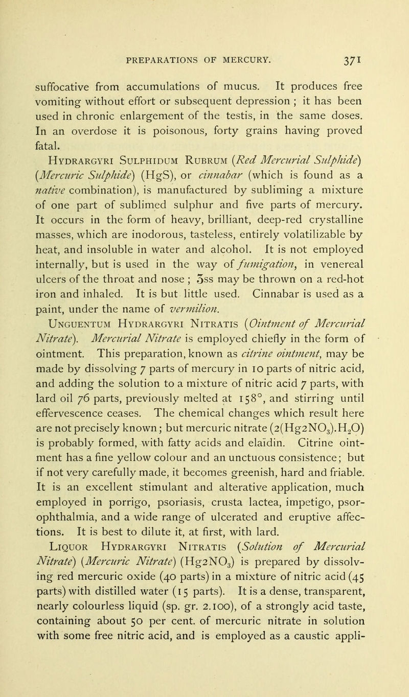 suffocative from accumulations of mucus. It produces free vomiting without effort or subsequent depression ; it has been used in chronic enlargement of the testis, in the same doses. In an overdose it is poisonous, forty grains having proved fatal. Hydrargyri Sulphidum Rubrum (Red Mercurial Sulphide^ (Mercuric Sulphide) (HgS), or cinnabar (which is found as a native combination), is manufactured by subliming a mixture of one part of sublimed sulphur and five parts of mercury. It occurs in the form of heavy, brilliant, deep-red crystalline masses, which are inodorous, tasteless, entirely volatilizable by heat, and insoluble in water and alcohol. It is not employed internally, but is used in the way of fumigation^ in venereal ulcers of the throat and nose ; 5ss may be thrown on a red-hot iron and inhaled. It is but little used. Cinnabar is used as a paint, under the name of vermilion. Unguentum Hydrargyri Nitratis [Ointment of Mercurial Nitrate). Mercurial Nitrate is employed chiefly in the form of ointment. This preparation, known as citrine ointment, may be made by dissolving 7 parts of mercury in 10 parts of nitric acid, and adding the solution to a mixture of nitric acid 7 parts, with lard oil 76 parts, previously melted at 158°, and stirring until effervescence ceases. The chemical changes which result here are not precisely known; but mercuric nitrate (2(Hg2N03).H20) is probably formed, with fatty acids and elaidin. Citrine oint- ment has a fine yellow colour and an unctuous consistence; but if not very carefully made, it becomes greenish, hard and friable. It is an excellent stimulant and alterative application, much employed in porrigo, psoriasis, crusta lactea, impetigo, psor- ophthalmia, and a wide range of ulcerated and eruptive affec- tions. It is best to dilute it, at first, with lard. Liquor Hydrargyri Nitratis {Sohaion of Mercurial Nitrate) [Mercuric Nitrate) (Hg2N03) prepared by dissolv- ing red mercuric oxide (40 parts) in a mixture of nitric acid (45 parts) with distilled water (15 parts). It is a dense, transparent, nearly colourless liquid (sp. gr. 2.100), of a strongly acid taste, containing about 50 per cent, of mercuric nitrate in solution with some free nitric acid, and is employed as a caustic appli-