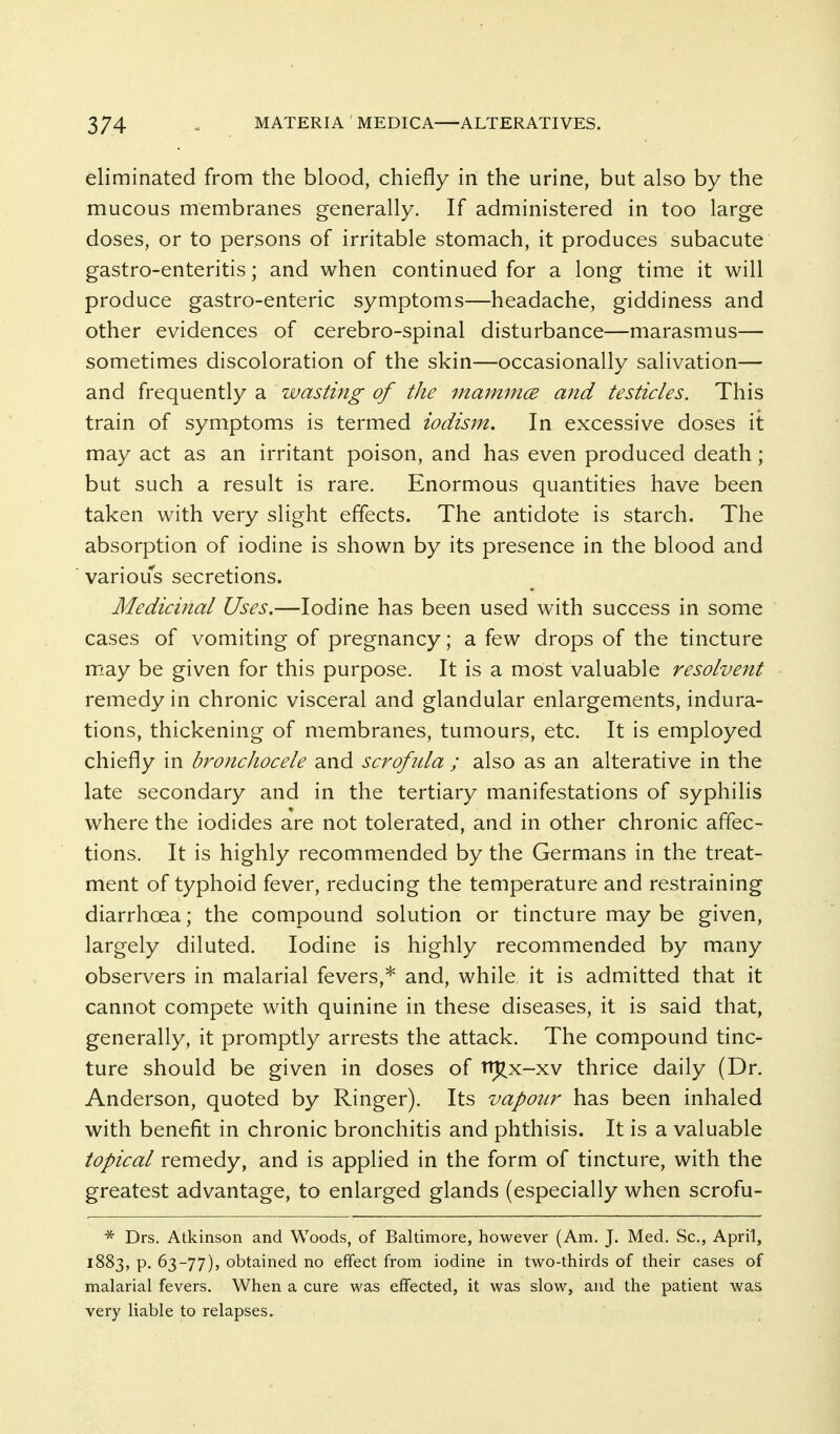 eliminated from the blood, chiefly in the urine, but also by the mucous membranes generally. If administered in too large doses, or to persons of irritable stomach, it produces subacute gastro-enteritis; and when continued for a long time it will produce gastro-enteric symptoms—headache, giddiness and other evidences of cerebro-spinal disturbance—marasmus— sometimes discoloration of the skin—occasionally salivation— and frequently a wasting of the maimnce mid testicles. This train of symptoms is termed iodism. In excessive doses it may act as an irritant poison, and has even produced death; but such a result is rare. Enormous quantities have been taken with very slight effects. The antidote is starch. The absorption of iodine is shown by its presence in the blood and various secretions. Medicinal Uses.—Iodine has been used with success in some cases of vomiting of pregnancy; a few drops of the tincture may be given for this purpose. It is a most valuable resolvent remedy in chronic visceral and glandular enlargements, indura- tions, thickening of membranes, tumours, etc. It is employed chiefly in bronchocele and scrofiUa ; also as an alterative in the late secondary and in the tertiary manifestations of syphilis where the iodides are not tolerated, and in other chronic affec- tions. It is highly recommended by the Germans in the treat- ment of typhoid fever, reducing the temperature and restraining diarrhoea; the compound solution or tincture may be given, largely diluted. Iodine is highly recommended by many observers in malarial fevers,* and, while it is admitted that it cannot compete with quinine in these diseases, it is said that, generally, it promptly arrests the attack. The compound tinc- ture should be given in doses of n^x-xv thrice daily (Dr. Anderson, quoted by Ringer). Its vapour has been inhaled with benefit in chronic bronchitis and phthisis. It is a valuable topical remedy, and is applied in the form of tincture, with the greatest advantage, to enlarged glands (especially when scrofu- * Drs. Atkinson and Woods, of Baltimore, however (Am. J. Med. Sc., April, 1883, p. 63-77), obtained no effect from iodine in two-thirds of their cases of malarial fevers. When a cure was effected, it was slow, and the patient was very liable to relapses.