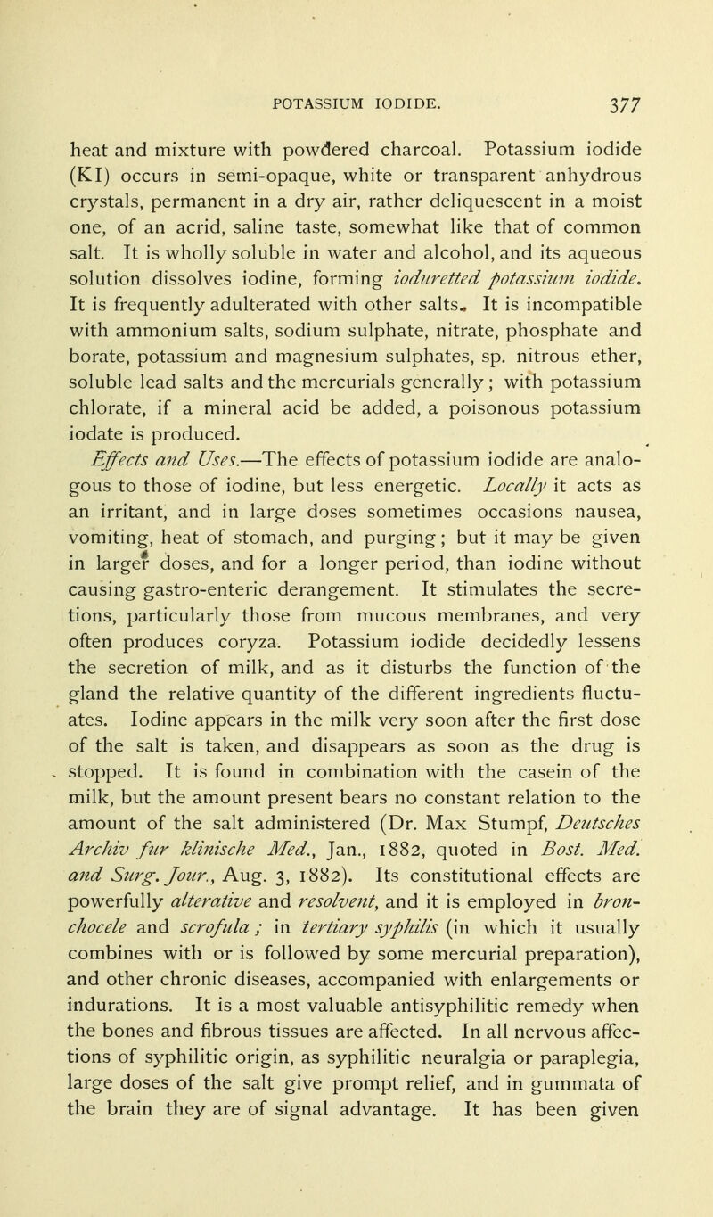 heat and mixture with powdered charcoal. Potassium iodide (KI) occurs in semi-opaque, white or transparent anhydrous crystals, permanent in a dry air, rather deliquescent in a moist one, of an acrid, saline taste, somewhat like that of common salt. It is wholly soluble in water and alcohol, and its aqueous solution dissolves iodine, forming iodiiretted potassmin iodide. It is frequently adulterated with other salts* It is incompatible with ammonium salts, sodium sulphate, nitrate, phosphate and borate, potassium and magnesium sulphates, sp. nitrous ether, soluble lead salts and the mercurials generally; with potassium chlorate, if a mineral acid be added, a poisonous potassium iodate is produced. Effects and Uses.—The effects of potassium iodide are analo- gous to those of iodine, but less energetic. Locally it acts as an irritant, and in large doses sometimes occasions nausea, vomiting, heat of stomach, and purging; but it may be given in larger doses, and for a longer period, than iodine without causing gastro-enteric derangement. It stimulates the secre- tions, particularly those from mucous membranes, and very often produces coryza. Potassium iodide decidedly lessens the secretion of milk, and as it disturbs the function of the gland the relative quantity of the different ingredients fluctu- ates. Iodine appears in the milk very soon after the first dose of the salt is taken, and disappears as soon as the drug is stopped. It is found in combination with the casein of the milk, but the amount present bears no constant relation to the amount of the salt administered (Dr. Max Stumpf, Deittsches Archiv fur klinische Med., Jan., 1882, quoted in Bast. Med. and Surg. J our., Km^. 3, 1882). Its constitutional effects are powerfully alterative and resolvent, and it is employed in bron- chocele and scrofula; in tertiary syphilis (in which it usually combines with or is followed by some mercurial preparation), and other chronic diseases, accompanied with enlargements or indurations. It is a most valuable antisyphilitic remedy when the bones and fibrous tissues are affected. In all nervous affec- tions of syphilitic origin, as syphilitic neuralgia or paraplegia, large doses of the salt give prompt relief, and in gummata of the brain they are of signal advantage. It has been given