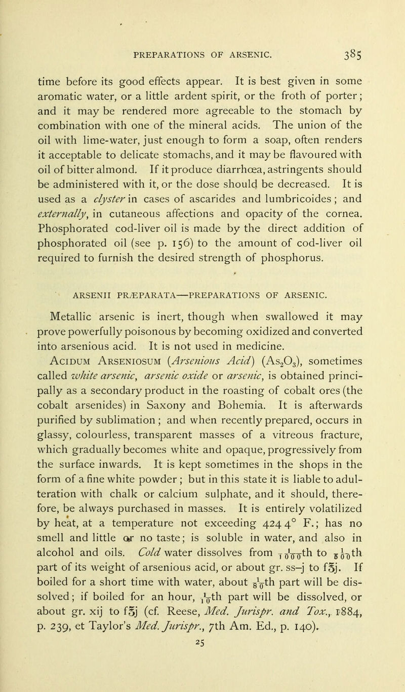 time before its good effects appear. It is best given in some aromatic water, or a little ardent spirit, or the froth of porter; and it may be rendered more agreeable to the stomach by- combination with one of the mineral acids. The union of the oil with lime-water, just enough to form a soap, often renders it acceptable to delicate stomachs, and it maybe flavoured with oil of bitter almond. If it produce diarrhoea, astringents should be administered with it, or the dose should be decreased. It is used as a clyster in cases of ascarides and lumbricoides ; and externally, in cutaneous affections and opacity of the cornea. Phosphorated cod-liver oil is made by the direct addition of phosphorated oil (see p. 156) to the amount of cod-liver oil required to furnish the desired strength of phosphorus. ARSENII PR^PARATA PREPARATIONS OF ARSENIC. Metallic arsenic is inert, though when swallowed it may prove powerfully poisonous by becoming oxidized and converted into arsenious acid. It is not used in medicine. AciDUM Arseniosum {Ai'senious Acid) (AS2O3), sometimes called white arsenic, arsenic oxide or arsenic, is obtained princi- pally as a secondary product in the roasting of cobalt ores (the cobalt arsenides) in Saxony and Bohemia. It is afterwards purified by sublimation ; and when recently prepared, occurs in glassy, colourless, transparent masses of a vitreous fracture, which gradually becomes white and opaque, progressively from the surface inwards. It is kept sometimes in the shops in the form of a fine white powder ; but in this state it is liable to adul- teration with chalk or calcium sulphate, and it should, there- fore, be always purchased in masses. It is entirely volatilized by heat, at a temperature not exceeding 424 4° F.; has no smell and little or no taste; is soluble in water, and also in alcohol and oils. G?/^ water dissolves from y^'-g-g-th to part of its weight of arsenious acid, or about gr. ss-j to fSj. If boiled for a short time with water, about g^^-th part will be dis- solved; if boiled for an hour, -/Q-th part will be dissolved, or about gr. xij to fSj (cf Reese, Med. Jurispr. and Tox., 1884, p. 239, et Taylor's Med. Jurispr., 7th Am. Ed., p. 140)., 25