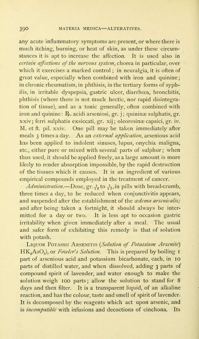 ally acute inflammatory symptoms are present, or where there is much itching, burning, or heat of skin, as under these circum- stances it is apt to increase the affection. It is used also in certain affections of the nervous system^ chorea in particular, over which it exercises a marked control; in neuralgia, it is often of great value, especially when combined with iron and quinine; in chronic rheumatism, in phthisis, in the tertiary forms of syph- ilis, in irritable dyspepsia, gastric ulcer, diarrhoea, bronchitis, phthisis (where there is not much hectic, nor rapid disintegra- tion of tissue), and as a tonic generally, often combined with iron and quinine: J^. acidi arseniosi, gr. j; quininae sulphatis, gr. xxiv; ferri sulphatis exsiccati, gr. xij; oleoresinae capsici, gr. iv. M. et ft. pil. xxiv. One pill may be taken immediately after meals 3 times a day. As an external application, arsenious acid has been applied to indolent sinuses, lupus, onychia maligna, etc., either pure or mixed with several parts of sulphur; when thus used, it should be applied freely, as a large amount is more likely to render absorption impossible, by the rapid destruction of the tissues which it causes. It is an ingredient of various empirical compounds employed in the treatment of cancer. Administration.—Dose, gn-^gto yV.in pills with bread-crumb, three times a day, to be reduced when conjunctivitis appears, and suspended after the establishment of the cedema arse?iicalis; and after being taken a fortnight, it should always be inter- mitted for a day or two. It is less apt to occasion gastric irritability when given immediately after a meal. The usual and safer form of exhibiting this remedy is that of solution with potash. Liquor Potassii Arsenitis [Solution of Potassium Ai^senite) HKgAsOg), or Fowler's Solution. This is prepared by boiling i part of arsenious acid and potassium bicarbonate, each, in 10 parts of distilled water, and when dissolved, adding 3 parts of compound spirit of lavender, and water enough to make the solution weigh 100 parts; allow the solution to stand for 8 days and then filter. It is a transparent liquid, of an alkaline reaction, and has the colour, taste and smell of spirit of lavender. It is decomposed by the reagents which act upon arsenic, and is incompatible with infusions and decoctions of cinchona. Its