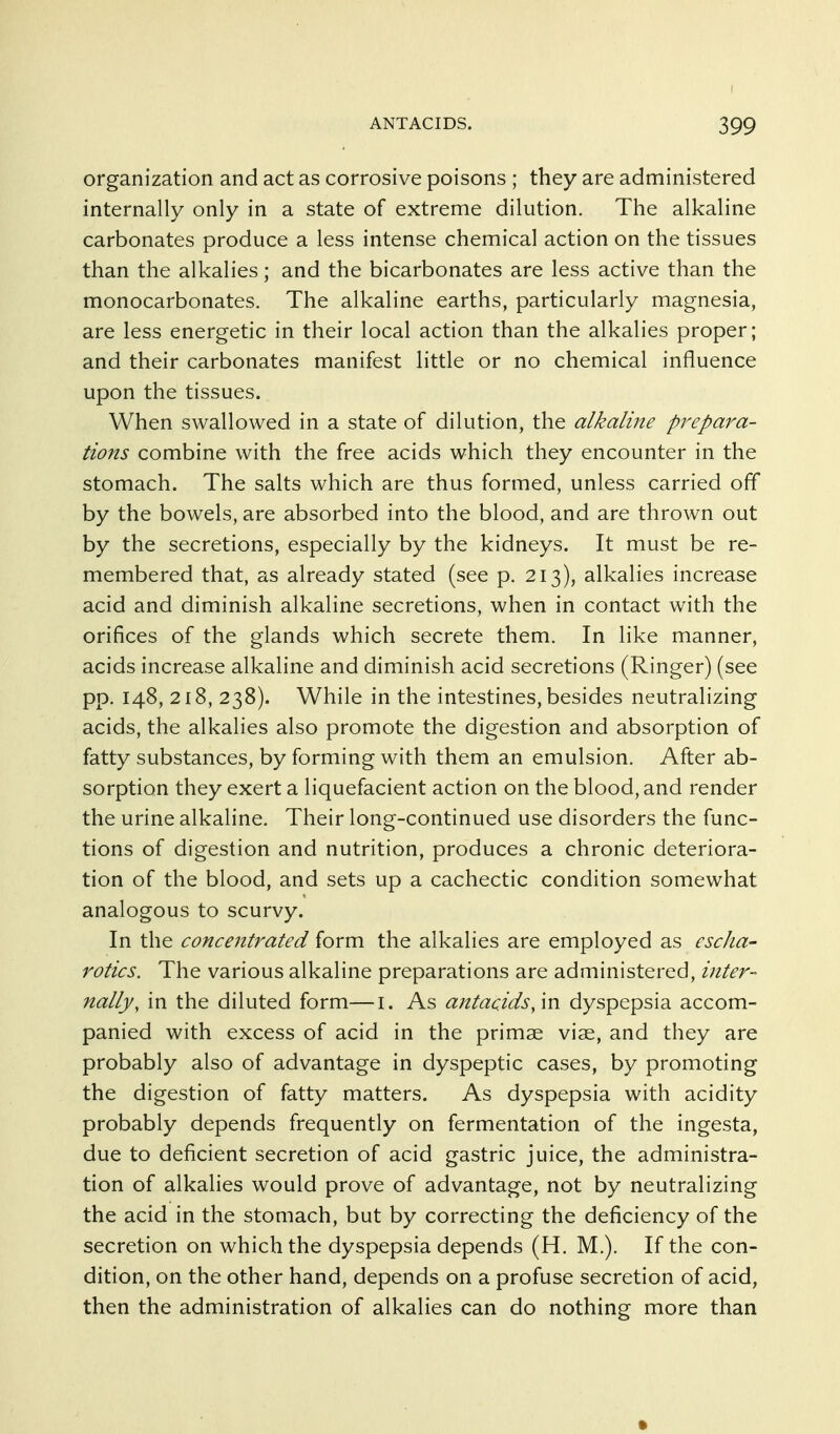 organization and act as corrosive poisons ; they are administered internally only in a state of extreme dilution. The alkaline carbonates produce a less intense chemical action on the tissues than the alkalies; and the bicarbonates are less active than the monocarbonates. The alkaline earths, particularly magnesia, are less energetic in their local action than the alkalies proper; and their carbonates manifest little or no chemical influence upon the tissues. When swallowed in a state of dilution, the alkalme prepara- tions combine with the free acids which they encounter in the stomach. The salts which are thus formed, unless carried off by the bowels, are absorbed into the blood, and are thrown out by the secretions, especially by the kidneys. It must be re- membered that, as already stated (see p. 213), alkalies increase acid and diminish alkaline secretions, when in contact with the orifices of the glands which secrete them. In like manner, acids increase alkaline and diminish acid secretions (Ringer) (see pp. 148, 218, 238). While in the intestines, besides neutralizing acids, the alkalies also promote the digestion and absorption of fatty substances, by forming with them an emulsion. After ab- sorption they exert a liquefacient action on the blood, and render the urine alkaline. Their long-continued use disorders the func- tions of digestion and nutrition, produces a chronic deteriora- tion of the blood, and sets up a cachectic condition somewhat analogous to scurvy. In the concentrated form the alkalies are employed as cscha- rotics. The various alkaline preparations are administered, inter- nally, in the diluted form—i. As antacids, \n dyspepsia accom- panied with excess of acid in the primse viae, and they are probably also of advantage in dyspeptic cases, by promoting the digestion of fatty matters. As dyspepsia with acidity probably depends frequently on fermentation of the ingesta, due to deficient secretion of acid gastric juice, the administra- tion of alkalies would prove of advantage, not by neutralizing the acid in the stomach, but by correcting the deficiency of the secretion on which the dyspepsia depends (H. M.). If the con- dition, on the other hand, depends on a profuse secretion of acid, then the administration of alkalies can do nothing more than •