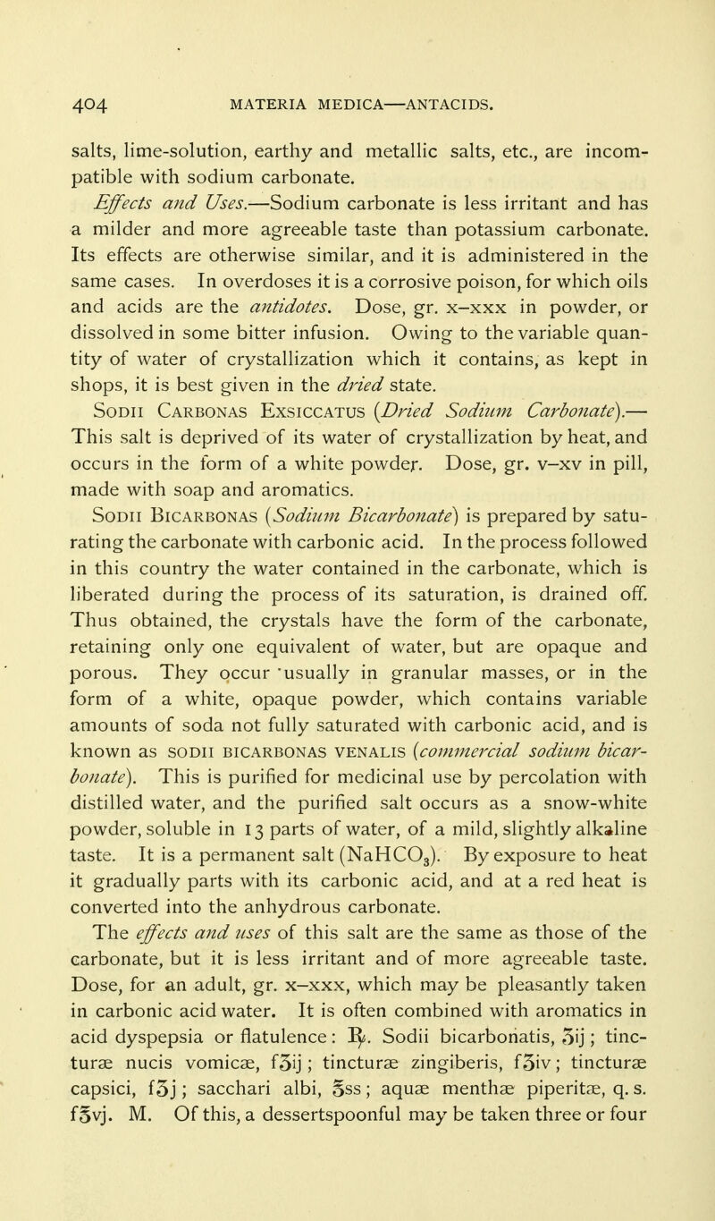 salts, lime-solution, earthy and metallic salts, etc., are incom- patible with sodium carbonate. Effects and Uses.—Sodium carbonate is less irritant and has a milder and more agreeable taste than potassium carbonate. Its effects are otherwise similar, and it is administered in the same cases. In overdoses it is a corrosive poison, for which oils and acids are the antidotes. Dose, gr. x-xxx in powder, or dissolved in some bitter infusion. Owing to the variable quan- tity of water of crystallization which it contains, as kept in shops, it is best given in the dried state. SoDii Carbonas Exsiccatus {Dried Sodium Carbonate).— This salt is deprived of its water of crystallization by heat, and occurs in the form of a white powder. Dose, gr. v—xv in pill, made with soap and aromatics. SoDii BiCARBONAS [Sodiiini Bicarbonate^ is prepared by satu- rating the carbonate with carbonic acid. In the process followed in this country the water contained in the carbonate, which is liberated during the process of its saturation, is drained off. Thus obtained, the crystals have the form of the carbonate, retaining only one equivalent of water, but are opaque and porous. They occur usually in granular masses, or in the form of a white, opaque powder, which contains variable amounts of soda not fully saturated with carbonic acid, and is known as soDii bicarbonas venalis {commercial sodium bicar- bonate). This is purified for medicinal use by percolation with distilled water, and the purified salt occurs as a snow-white powder, soluble in 13 parts of water, of a mild, slightly alkaline taste. It is a permanent salt (NaHCOg). By exposure to heat it gradually parts with its carbonic acid, and at a red heat is converted into the anhydrous carbonate. The effects and uses of this salt are the same as those of the carbonate, but it is less irritant and of more agreeable taste. Dose, for an adult, gr. x—xxx, which may be pleasantly taken in carbonic acid water. It is often combined with aromatics in acid dyspepsia or flatulence: Sodii bicarbonatis, 5ij; tinc- turse nucis vomicjE, f5ij; tincturae zingiberis, f5iv; tincturae capsici, f5j; sacchari albi, Sss; aquae menthae piperitae, q. s. fSvj. M. Of this, a dessertspoonful may be taken three or four