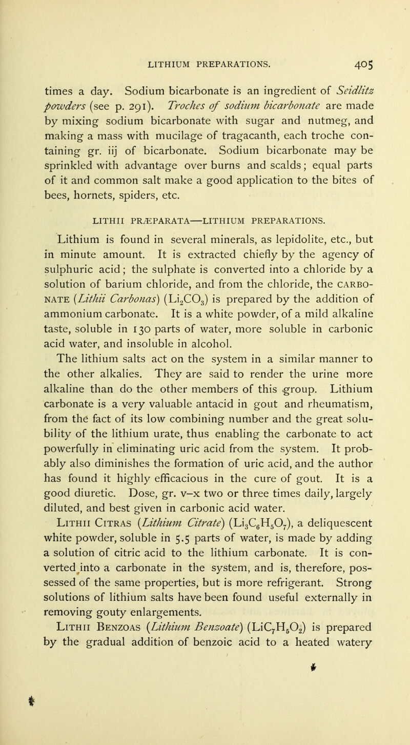 times a day. Sodium bicarbonate is an ingredient of Seidlitz powders (see p. 291). Troches of sodium bicarbonate are made by mixing sodium bicarbonate with sugar and nutmeg, and making a mass with mucilage of tragacanth, each troche con- taining gr. iij of bicarbonate. Sodium bicarbonate may be sprinkled with advantage over burns and scalds; equal parts of it and common salt make a good application to the bites of bees, hornets, spiders, etc. LITHII PR^PARATA—LITHIUM PREPARATIONS. Lithium is found in several minerals, as lepidolite, etc., but in minute amount. It is extracted chiefly by the agency of sulphuric acid; the sulphate is converted into a chloride by a solution of barium chloride, and from the chloride, the carbo- nate (Lithii Carbonas) (Li2C03) is prepared by the addition of ammonium carbonate. It is a white powder, of a mild alkaline taste, soluble in 130 parts of water, more soluble in carbonic acid water, and insoluble in alcohol. The lithium salts act on the system in a similar manner to the other alkalies. They are said to render the urine more alkaline than do the other members of this .group. Lithium carbonate is a very valuable antacid in gout and rheumatism, from the fact of its low combining number and the great solu- bility of the lithium urate, thus enabling the carbonate to act powerfully in eliminating uric acid from the system. It prob- ably also diminishes the formation of uric acid, and the author has found it highly efficacious in the cure of gout. It is a good diuretic. Dose, gr. v-x two or three times daily, largely diluted, and best given in carbonic acid water. Lithii Citras [Lithium Citrate^ (LigCgHgO^), a deliquescent white powder, soluble in 5.5 parts of water, is made by adding a solution of citric acid to the lithium carbonate. It is con- verted into a carbonate in the system, and is, therefore, pos- sessed of the same properties, but is more refrigerant. Strong solutions of lithium salts have been found useful externally in removing gouty enlargements. Lithii Benzoas {Lithium Bensoate) (LiC^H^Og) is prepared by the gradual addition of benzoic acid to a heated watery