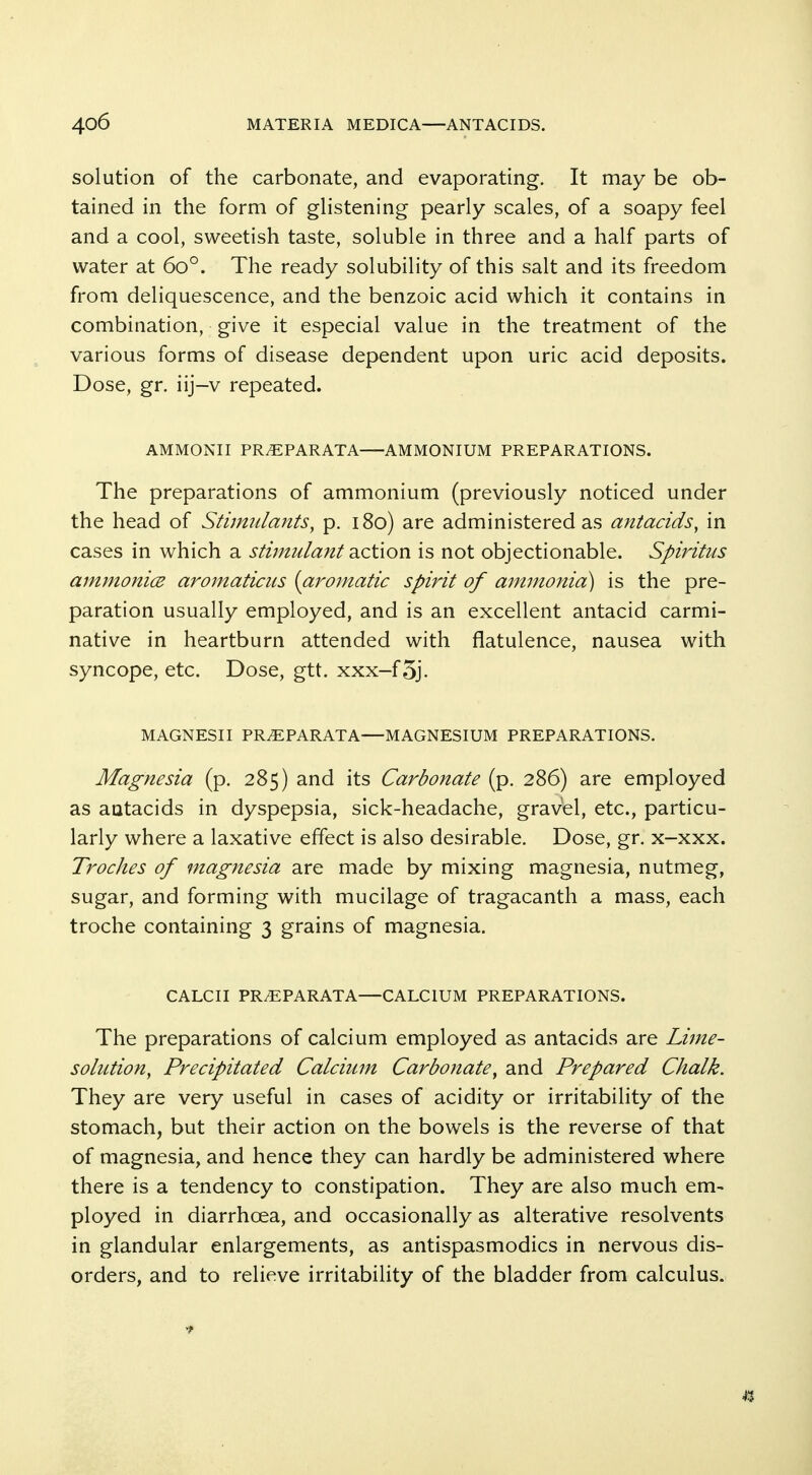 solution of the carbonate, and evaporating. It may be ob- tained in the form of gHstening pearly scales, of a soapy feel and a cool, sweetish taste, soluble in three and a half parts of water at 60°. The ready solubility of this salt and its freedom from deliquescence, and the benzoic acid which it contains in combination, give it especial value in the treatment of the various forms of disease dependent upon uric acid deposits. Dose, gr. iij-v repeated. AMMONII PR^PARATA AMMONIUM PREPARATIONS. The preparations of ammonium (previously noticed under the head of Stimulants, p. 180) are administered as antacids, in cases in which a stimulant action is not objectionable. Spiritus ammonice aromaticus {aromatic spirit of ammonia) is the pre- paration usually employed, and is an excellent antacid carmi- native in heartburn attended with flatulence, nausea with syncope, etc. Dose, gtt. xxx-f5j. MAGNESII PR^PARATA—MAGNESIUM PREPARATIONS. Magnesia (p. 285) and its Carbonate (p. 286) are employed as antacids in dyspepsia, sick-headache, gravel, etc., particu- larly where a laxative effect is also desirable. Dose, gr. x-xxx. Troches of magnesia are made by mixing magnesia, nutmeg, sugar, and forming with mucilage of tragacanth a mass, each troche containing 3 grains of magnesia. CALCII PR^PARATA—CALCIUM PREPARATIONS. The preparations of calcium employed as antacids are Lime- solution, Precipitated Calcium Carbonate, and Prepared Chalk. They are very useful in cases of acidity or irritability of the stomach, but their action on the bowels is the reverse of that of magnesia, and hence they can hardly be administered where there is a tendency to constipation. They are also much em- ployed in diarrhoea, and occasionally as alterative resolvents in glandular enlargements, as antispasmodics in nervous dis- orders, and to relieve irritability of the bladder from calculus. 43