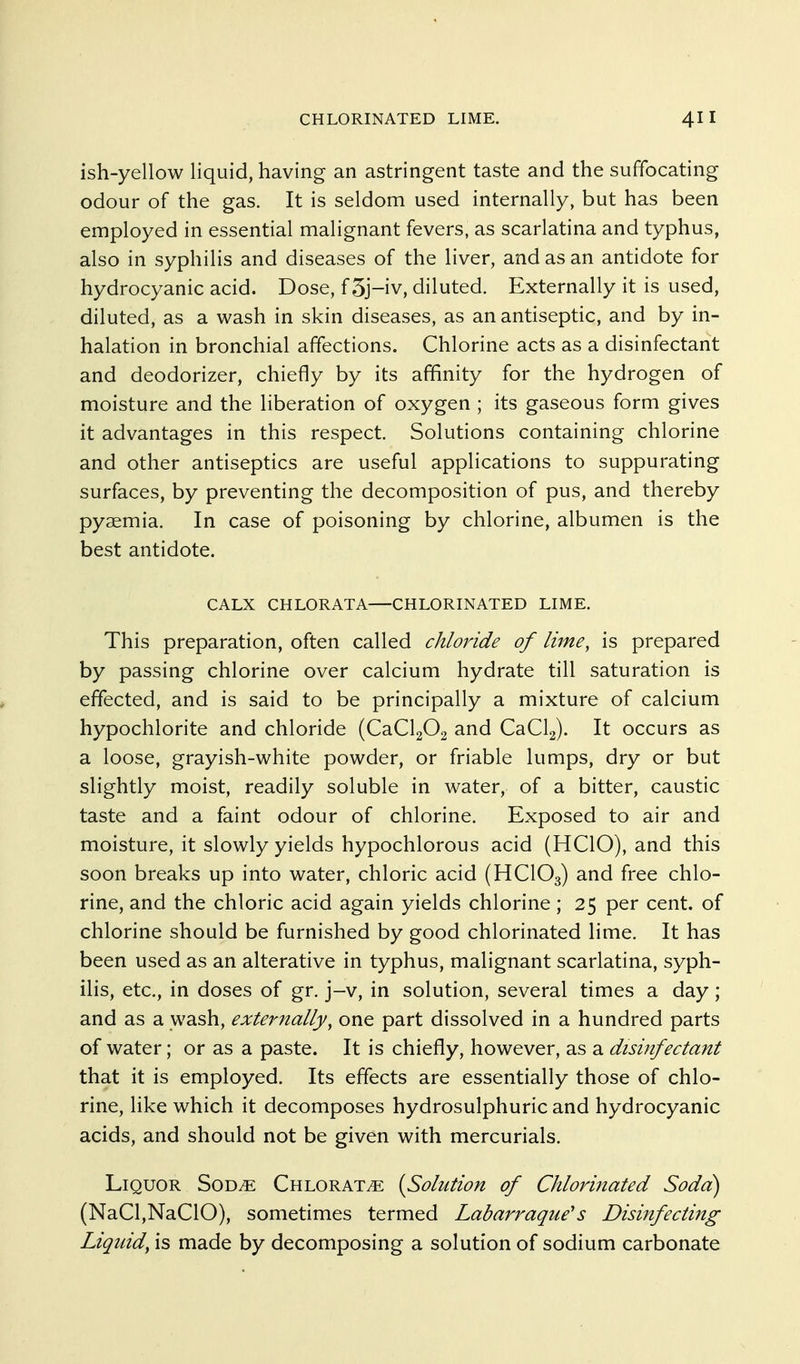 ish-yellow liquid, having an astringent taste and the suffocating odour of the gas. It is seldom used internally, but has been employed in essential malignant fevers, as scarlatina and typhus, also in syphilis and diseases of the liver, and as an antidote for hydrocyanic acid. Dose, f5j-iv, diluted. Externally it is used, diluted, as a wash in skin diseases, as an antiseptic, and by in- halation in bronchial affections. Chlorine acts as a disinfectant and deodorizer, chiefly by its affinity for the hydrogen of moisture and the liberation of oxygen ; its gaseous form gives it advantages in this respect. Solutions containing chlorine and other antiseptics are useful applications to suppurating surfaces, by preventing the decomposition of pus, and thereby pyaemia. In case of poisoning by chlorine, albumen is the best antidote. CALX CHLORATA CHLORINATED LIME. This preparation, often called chloride of lime, is prepared by passing chlorine over calcium hydrate till saturation is effected, and is said to be principally a mixture of calcium hypochlorite and chloride (CaClgOa and CaCla). It occurs as a loose, grayish-white powder, or friable lumps, dry or but slightly moist, readily soluble in water, of a bitter, caustic taste and a faint odour of chlorine. Exposed to air and moisture, it slowly yields hypochlorous acid (HCIO), and this soon breaks up into water, chloric acid (HCIO3) and free chlo- rine, and the chloric acid again yields chlorine; 25 per cent, of chlorine should be furnished by good chlorinated lime. It has been used as an alterative in typhus, malignant scarlatina, syph- ilis, etc., in doses of gr. j-v, in solution, several times a day; and as a wash, externally, one part dissolved in a hundred parts of water; or as a paste. It is chiefly, however, as a disinfectant that it is employed. Its effects are essentially those of chlo- rine, like which it decomposes hydrosulphuric and hydrocyanic acids, and should not be given with mercurials. Liquor Sod^e Chlorate {Solution of Chloriitated Soda) (NaCl,NaC10), sometimes termed Labarraque's Disinfecting Liquid, is made by decomposing a solution of sodium carbonate