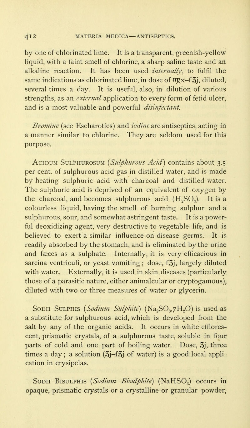 by one of chlorinated lime. It is a transparent, greenish-yellow liquid, with a faint smell of chlorine, a sharp saline taste and an alkaline reaction. It has been used internally, to fulfil the same indications as chlorinated lime, in dose of nj^x-fSj, diluted, several times a day. It is useful, also, in dilution of various strengths, as an external application to every form of fetid ulcer, and is a most valuable and powerful disinfectant. Bromine (see Escharotics) and iodine are antiseptics, acting in a manner similar to chlorine. They are seldom used for this purpose. AciDUM SuLPHUROSUM {Sulphuroits Acid) contains about 3.5 per cent, of sulphurous acid gas in distilled water, and is made by heating sulphuric acid with charcoal and distilled water. The sulphuric acid is deprived of an equivalent of oxygen by the charcoal, and becomes sulphurous acid (H2SO3). It is a colourless liquid, having the smell of burning sulphur and a sulphurous, sour, and somewhat astringent taste. It is a power- ful deoxidizing agent, very destructive to vegetable life, and is believed to exert a similar influence on disease germs. It is readily absorbed by the stomach, and is eliminated by the urine and faeces as a sulphate. Internally, it is very efficacious in sarcina ventriculi, or yeast vomiting; dose, f5j, largely diluted with water. Externally, it is used in skin diseases (particularly those of a parasitic nature, either animalcular or cryptogamous), diluted with two or three measures of water or glycerin. SoDii SuLPHis {Sodium Sulphite) (Na2S03,7H20) is used as a substitute for sulphurous acid, which is developed from the salt by any of the organic acids. It occurs in white efflores- cent, prismatic crystals, of a sulphurous taste, soluble in four parts of cold and one part of boiling water. Dose, 5j, three times a day; a solution (3j-fSj of water) is a good local appli cation in erysipelas. SoDii BisuLPHis {Sodium Bisulphite) (NaHSOa) occurs in opaque, prismatic crystals or a crystalline or granular powder,