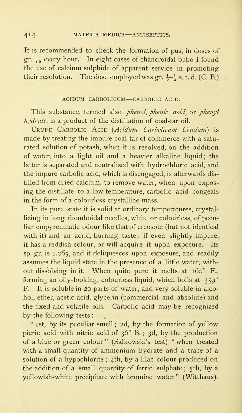 It is recommended to check the formation of pus, in doses of gr. j\ every hour. In eight cases of chancroidal bubo I found the use of calcium sulphide of apparent service in promoting their resolution. The dose employed was gr. I-1 s. t. d. (C. B.) ACIDUM CARBOLICUM—CARBOLIC ACID. This substance, termed also phenol, phenic acid, or phenyl hydrate, is a product of the distillation of coal-tar oil. Crude Carbolic Acid [Acidwn Carbolicum Crudum) is made by treating the impure coal-tar of commerce with a satu- rated solution of potash, when it is resolved, on the addition of water, into a light oil and a heavier alkaline liquid; the latter is separated and neutralized with hydrochloric acid, and the impure carbolic acid, which is disengaged, is afterwards dis- tilled from dried calcium, to remove water, when upon expos- ing the distillate to a low temperature, carbolic acid congeals in the form of a colourless crystalline mass. In its pure state it is solid at ordinary temperatures, crystal- lizing in long rhomboidal needles, white or colourless, of pecu- liar empyreumatic odour like that of creosote (but not identical with it) and an acrid, burning taste ; if even slightly impure, it has a reddish colour, or will acquire it upon exposure. Its sp. gr. is 1.065, and it deliquesces upon exposure, and readily assumes the liquid state in the presence of a little water, with- out dissolving in it. When quite pure it melts at 160° F., forming an oily-looking, colourless liquid, which boils at 359° F. It is soluble in 20 parts of water, and very soluble in alco- hol, ether, acetic acid, glycerin (commercial and absolute) and the fixed and volatile oils. Carbolic acid may be recognized by the following tests : 1st, by its peculiar smell; 2d, by the formation of yellow picric acid with nitric acid of 36° B.; 3d, by the production of a blue or green colour  (Salkowski's test)  when treated with a small quantity of ammonium hydrate and a trace of a solution of a hypochlorite ; 4th, by a lilac colour produced on the addition of a small quantity of ferric sulphate ; 5th, by a yellowish-white precipitate with bromine water (Witthaus).