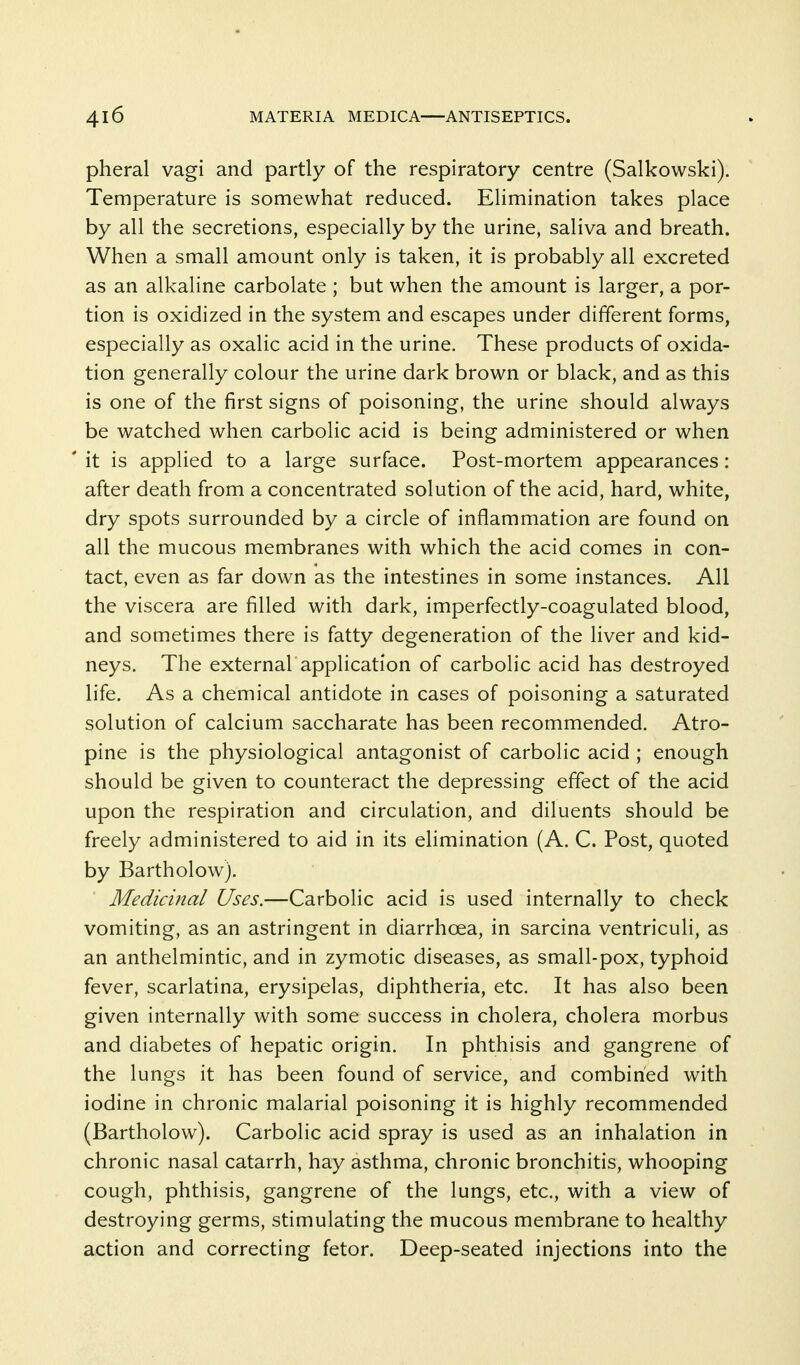 pheral vagi and partly of the respiratory centre (Salkowski). Temperature is somewhat reduced. Elimination takes place by all the secretions, especially by the urine, saliva and breath. When a small amount only is taken, it is probably all excreted as an alkaline carbolate ; but when the amount is larger, a por- tion is oxidized in the system and escapes under different forms, especially as oxalic acid in the urine. These products of oxida- tion generally colour the urine dark brown or black, and as this is one of the first signs of poisoning, the urine should always be watched when carbolic acid is being administered or when it is applied to a large surface. Post-mortem appearances: after death from a concentrated solution of the acid, hard, white, dry spots surrounded by a circle of inflammation are found on all the mucous membranes with which the acid comes in con- tact, even as far down as the intestines in some instances. All the viscera are filled with dark, imperfectly-coagulated blood, and sometimes there is fatty degeneration of the liver and kid- neys. The external application of carbolic acid has destroyed life. As a chemical antidote in cases of poisoning a saturated solution of calcium saccharate has been recommended. Atro- pine is the physiological antagonist of carbolic acid ; enough should be given to counteract the depressing effect of the acid upon the respiration and circulation, and diluents should be freely administered to aid in its elimination (A. C. Post, quoted by Bartholow). Medicinal Uses.—Carbolic acid is used internally to check vomiting, as an astringent in diarrhoea, in sarcina ventriculi, as an anthelmintic, and in zymotic diseases, as small-pox, typhoid fever, scarlatina, erysipelas, diphtheria, etc. It has also been given internally with some success in cholera, cholera morbus and diabetes of hepatic origin. In phthisis and gangrene of the lungs it has been found of service, and combined with iodine in chronic malarial poisoning it is highly recommended (Bartholow). Carbolic acid spray is used as an inhalation in chronic nasal catarrh, hay asthma, chronic bronchitis, whooping cough, phthisis, gangrene of the lungs, etc., with a view of destroying germs, stimulating the mucous membrane to healthy action and correcting fetor. Deep-seated injections into the