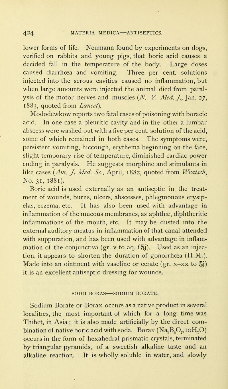 lower forms of life. Neumann found by experiments on dogs, verified on rabbits and young pigs, that boric acid causes a decided fall in the temperature of the body. Large doses caused diarrhoea and vomiting. Three per cent, solutions injected into the serous cavities caused no inflammation, but when large amounts were injected the animal died from paral- ysis of the motor nerves and muscles [JV. V. Med./., Jan. 27, 1883, quoted from Lancet). Mododewkow reports two fatal cases of poisoning with boracic acid. In one case a pleuritic cavity and in the other a lumbar abscess were washed out with a five per cent, solution of the acid, some of which remained in both cases. The symptoms were, persistent vomiting, hiccough, erythema beginning on the face, slight temporary rise of temperature, diminished cardiac power ending in paralysis. He suggests morphine and stimulants in like cases {A^n. J, Med. Sc., April, 1882, quoted from Wratsch, No. 31, 1881). Boric acid is used externally as an antiseptic in the treat- ment of wounds, burns, ulcers, abscesses, phlegmonous erysip- elas, eczema, etc. It has also been used with advantage in inflammation of the mucous membranes, as aphthae, diphtheritic inflammations of the mouth, etc. It may be dusted into the external auditory meatus in inflammation of that canal attended with suppuration, and has been used with advantage in inflam- mation of the conjunctiva (gr. v to aq. fSj). Used as an injec- tion, it appears to shorten the duration of gonorrhoea (H.M.). Made into an ointment with vaseline or cerate (gr. x-xx to 5j) it is an excellent antiseptic dressing for wounds. SODII BORAS—SODIUM BORATE. Sodium Borate or Borax occurs as a native product in several localities, the most important of which for a long time was Thibet, in Asia ; it is also made artificially by the direct com- bination of native boric acid with soda. Borax (Na2B407,, loHgO) occurs in the form of hexahedral prismatic crystals, terminated by triangular pyramids, of a sweetish alkaline taste and an alkaline reaction. It is wholly soluble in water, and slowly