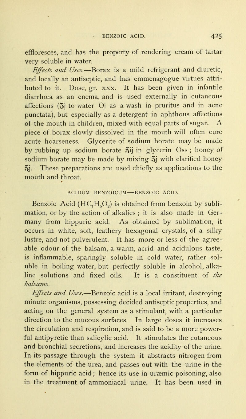 effloresces, and has the property of rendering cream of tartar very soluble in water. Effects and Uses.—Borax is a mild refrigerant and diuretic, and locally an antiseptic, and has emmenagogue virtues attri- buted to it. Dose, gr. xxx. It has been given in infantile diarrhoea as an enema, and is used externally in cutaneous affections (5j to water Oj as a wash in pruritus and in acne punctata), but especially as a detergent in aphthous affections of the mouth in children, mixed with equal parts of sugar. A piece of borax slowly dissolved in the mouth will often cure acute hoarseness. Glycerite of sodium borate may be made by rubbing up sodium borate 5ij in glycerin Oss ; honey of sodium borate may be made by mixing 5j with clarified honey 5j. These preparations are used chiefly as applications to the mouth and throat. ACIDUM BENZOICUM BENZOIC ACID. Benzoic Acid (HC7H5O2) is obtained from benzoin by subli- mation, or by the action of alkalies ; it is also made in Ger- many from hippuric acid. As obtained by sublimation, it occurs in white, soft, feathery hexagonal crystals, of a silky lustre, and not pulverulent. It has more or less of the agree- able odour of the balsam, a warm, acrid and acidulous taste, is inflammable, sparingly soluble in cold water, rather sol- uble in boiling water, but perfectly soluble in alcohol, alka- line solutions and fixed oils. It is a constituent of the balsams. Effects and Uses.—Benzoic acid is a local irritant, destroying minute organisms, possessing decided antiseptic properties, and acting on the general system as a stimulant, with a particular direction to the mucous surfaces. In large doses it increases the circulation and respiration, and is said to be a more power- ful antipyretic than salicylic acid. It stimulates the cutaneous and bronchial secretions, and increases the acidity of the urine. In its passage through the system it abstracts nitrogen from the elements of the urea, and passes out with the urine in the form of hippuric acid; hence its use in uraemic poisoning, also in the treatment of ammoniacal urine. It has been used in