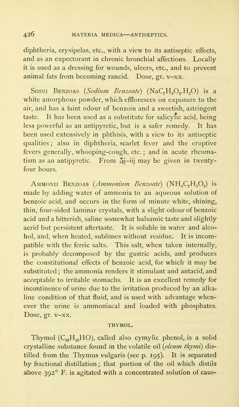 diphtheria, erysipelas, etc., with a view to its antiseptic effects, and as an expectorant in chronic bronchial affections. Locally it is used as a dressing for wounds, ulcers, etc., and to prevent animal fats from becoming rancid. Dose, gr. v-xx, SoDii Benzoas {Sodium Benzoate) (NaC7H502.H20) is a white amorphous powder, which effloresces on exposure to the air, and has a faint odour of benzoin and a sweetish, astringent taste. It has been used as a substitute for salicyfic acid, being less powerful as an antipyretic, but is a safer remedy. It has been used extensively in phthisis, with a view to its antiseptic qualities; also in diphtheria, scarlet fever and the eruptive fevers generally, whooping-cough, etc.; and in acute rheuma- tism as an antipyretic. From 5j-iij may be given in twenty- four hours. Ammonii Benzoas {Ammonium Benzoate) (NH^CyHgOg) is made by adding water of ammonia to an aqueous solution of benzoic acid, and occurs in the form of minute white, shining, thin, four-sided laminar crystals, with a slight odour of benzoic acid and a bitterish, saline somewhat balsamic taste and slightly acrid but persistent aftertaste. It is soluble in water and alco- hol, and, when heated, sublimes without residue. It is incom- patible with the ferric salts. This salt, when taken internally, is probably decomposed by the gastric acids, and produces the constitutional effects of benzoic acid, for which it may be substituted ; the ammonia renders it stimulant and antacid, and acceptable to irritable stomachs. It is an excellent remedy for incontinence of urine due to the irritation produced by an alka- line condition of that fluid, and is used with advantage when- ever the urine is ammoniacal and loaded with phosphates. Dose, gr. v-xx. THYMOL. Thymol (CiQHjgHO), called also cymylic phenol, is a solid crystalline substance found in the volatile oil [oleum thymi) dis- tilled from the Thymus vulgaris (see p. 195). It is separated by fractional distillation; that portion of the oil which distils above 392° F. is agitated with a concentrated solution of caus-