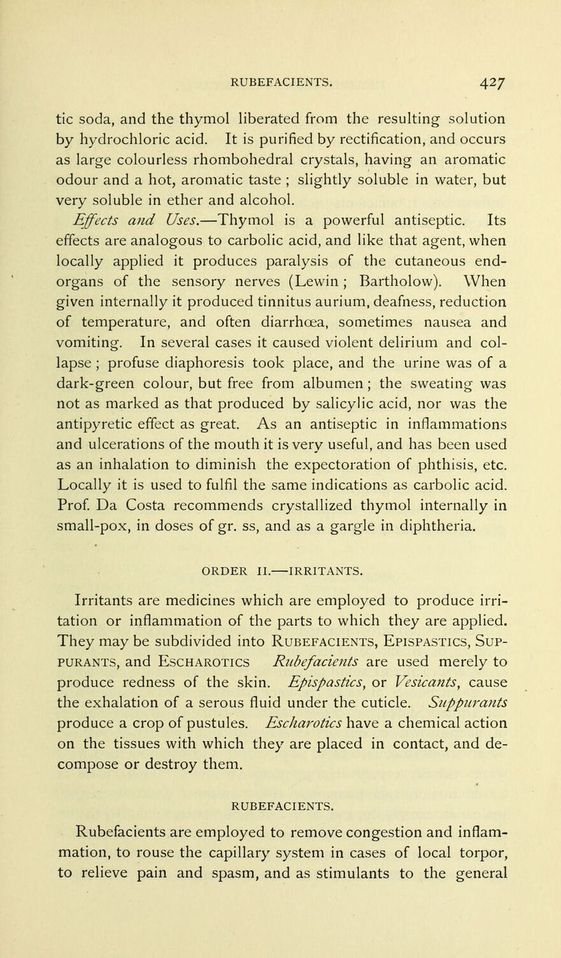 tic soda, and the thymol Hberated from the resulting solution by hydrochloric acid. It is purified by rectification, and occurs as large colourless rhombohedral crystals, having an aromatic odour and a hot, aromatic taste ; slightly soluble in water, but very soluble in ether and alcohol. Effects and Uses.—Thymol is a powerful antiseptic. Its effects are analogous to carbolic acid, and like that agent, when locally applied it produces paralysis of the cutaneous end- organs of the sensory nerves (Lewin; Bartholow). When given internally it produced tinnitus aurium, deafness, reduction of temperature, and often diarrhoea, sometimes nausea and vomiting. In several cases it caused violent delirium and col- lapse ; profuse diaphoresis took place, and the urine was of a dark-green colour, but free from albumen; the sweating was not as marked as that produced by salicylic acid, nor was the antipyretic effect as great. As an antiseptic in inflammations and ulcerations of the mouth it is very useful, and has been used as an inhalation to diminish the expectoration of phthisis, etc. Locally it is used to fulfil the same indications as carbolic acid. Prof Da Costa recommends crystallized thymol internally in small-pox, in doses of gr. ss, and as a gargle in diphtheria. ORDER II. IRRITANTS. Irritants are medicines which are employed to produce irri- tation or inflammation of the parts to which they are applied. They may be subdivided into Rubefacients, Epispastics, Sup- PURANTS, and Escharotics Rubefacients are used merely to produce redness of the skin. Epispastics, or Vesicants, cause the exhalation of a serous fluid under the cuticle. Siippiirants produce a crop of pustules. Escharotics have a chemical action on the tissues with which they are placed in contact, and de- compose or destroy them. rubefacients. Rubefacients are employed to remove congestion and inflam- mation, to rouse the capillary system in cases of local torpor, to relieve pain and spasm, and as stimulants to the general