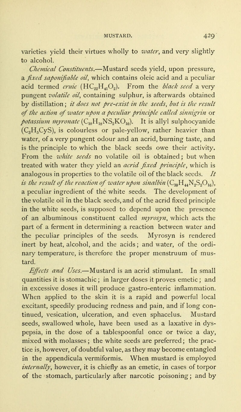 MUSTARD. varieties yield their virtues wholly to water, and very slightly to alcohol. Chemical Constituents.—Mustard seeds yield, upon pressure, a fixed sapojtifiable oil, which contains oleic acid and a peculiar acid termed ej^idc (HC22H41O2). From the black seed a very pungent volatile oil, containing sulphur, is afterwards obtained by distillation; it does not pre-exist in the seeds, but is the result of the actiojt of water upon a peculiar principle called sinnigrin or potassium myronate [C^^^^'^^Q^^. It is allyl sulphocyanide (CgHgCyS), is colourless or pale-yellow, rather heavier than water, of a very pungent odour and an acrid, burning taste, and is the principle to which the black seeds owe their activity. From the white seeds no volatile oil is obtained; but when treated with water they yield an acrid fixed principle, which is analogous in properties to the volatile oil of the black seeds. It is the result of the reaction of water tipon sinalbin (CgoH^^NaSgOig), a peculiar ingredient of the white seeds. The development of the volatile oil in the black seeds, and of the acrid fixed principle in the white seeds, is supposed to depend upon the presence of an albuminous constituent called myrosyn, which acts the part of a ferment in determining a reaction between water and the peculiar principles of the seeds. Myrosyn is rendered inert by heat, alcohol, and the acids; and water, of the ordi- nary temperature, is therefore the proper menstruum of mus- tard. Effects and Uses.—Mustard is an acrid stimulant. In small quantities it is stomachic; in larger doses it proves emetic; and in excessive doses it will produce gastro-enteric inflammation. When applied to the skin it is a rapid and powerful local excitant, speedily producing redness and pain, and if long con- tinued, vesication, ulceration, and even sphacelus. Mustard seeds, swallowed whole, have been used as a laxative in dys- pepsia, in the dose of a tablespoonful once or twice a day, mixed with molasses; the white seeds are preferred; the prac- tice is, however, of doubtful value, as they may become entangled in the appendicula vermiformis. When mustard is employed internally, however, it is chiefly as an emetic, in cases of torpor of the stomach, particularly after narcotic poisoning; and by