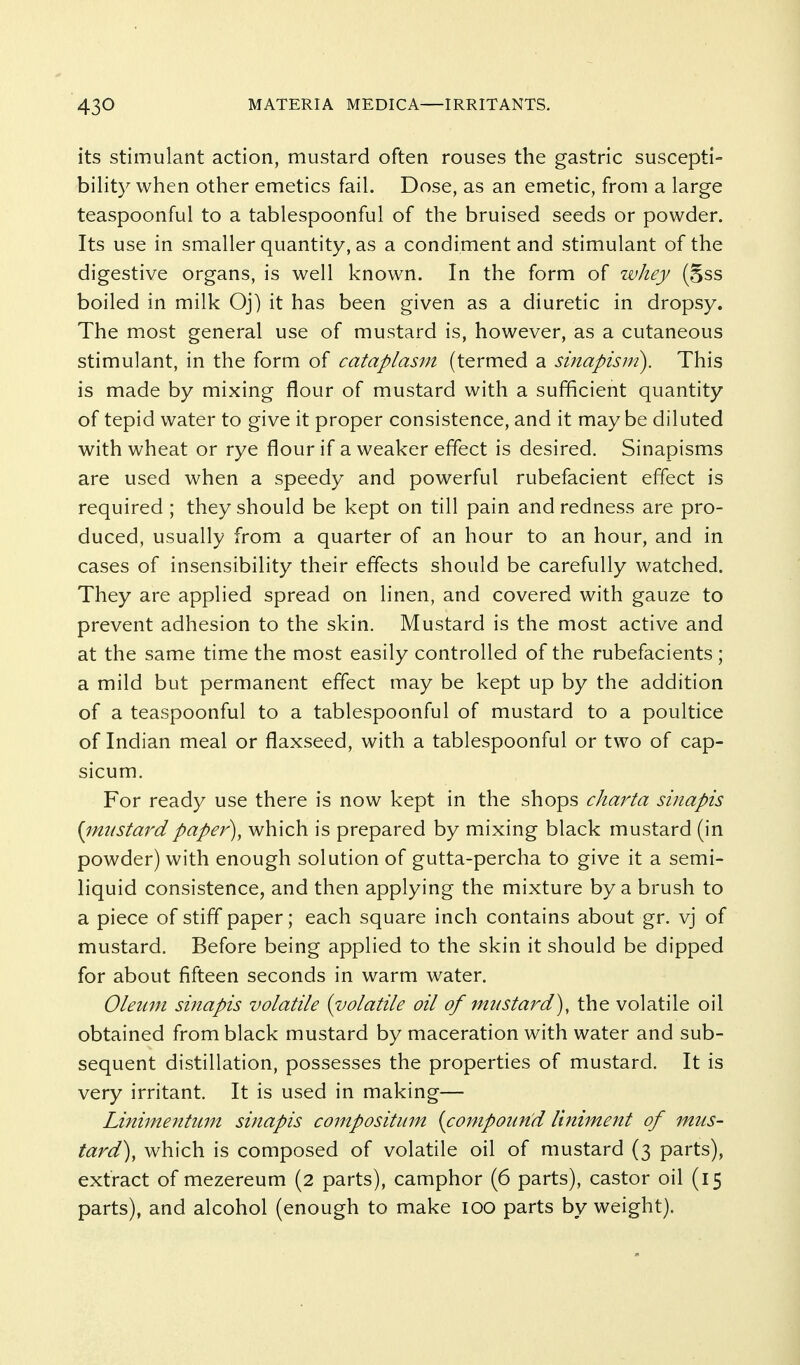 its stimulant action, mustard often rouses the gastric suscepti- bility when other emetics fail. Dose, as an emetic, from a large teaspoonful to a tablespoonful of the bruised seeds or powder. Its use in smaller quantity, as a condiment and stimulant of the digestive organs, is well known. In the form of whey (gss boiled in milk Oj) it has been given as a diuretic in dropsy. The most general use of mustard is, however, as a cutaneous stimulant, in the form of cataplas^n (termed a sinapism). This is made by mixing flour of mustard with a sufficient quantity of tepid water to give it proper consistence, and it maybe diluted with wheat or rye flour if a weaker effect is desired. Sinapisms are used when a speedy and powerful rubefacient effect is required ; they should be kept on till pain and redness are pro- duced, usually from a quarter of an hour to an hour, and in cases of insensibility their effects should be carefully watched. They are applied spread on linen, and covered with gauze to prevent adhesion to the skin. Mustard is the most active and at the same time the most easily controlled of the rubefacients; a mild but permanent effect may be kept up by the addition of a teaspoonful to a tablespoonful of mustard to a poultice of Indian meal or flaxseed, with a tablespoonful or two of cap- sicum. For ready use there is now kept in the shops charta sinapis {imtstardpaper), which is prepared by mixing black mustard (in powder) with enough solution of gutta-percha to give it a semi- liquid consistence, and then applying the mixture by a brush to a piece of stiff paper; each square inch contains about gr. vj of mustard. Before being applied to the skin it should be dipped for about fifteen seconds in warm w^ater. Oleum sinapis volatile {volatile oil of mustard), the volatile oil obtained from black mustard by maceration with water and sub- sequent distillation, possesses the properties of mustard. It is very irritant. It is used in making— Linimentum sinapis compositum {compoun^d liniment of mus- tard), which is composed of volatile oil of mustard (3 parts), extract of mezereum (2 parts), camphor (6 parts), castor oil (15 parts), and alcohol (enough to make lOO parts by weight).