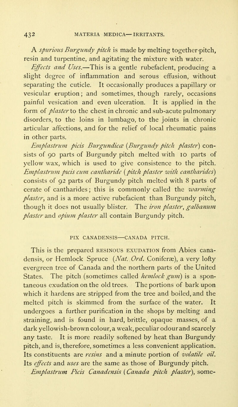 A Spurious Burgundy pitch is made by melting together pitch, resin and turpentine, and agitating the mixture with water. Effects and Uses.—This is a gentle rubefacient, producing a slight degree of inflammation and serous effusion, without separating the cuticle. It occasionally produces a papillary or vesicular eruption; and sometimes, though rarely, occasions painful vesication and even ulceration. It is applied in the form of plaster io the chest in chronic and sub-acute pulmonary disorders, to the loins in lumbago, to the joints in chronic articular affections, and for the relief of local rheumatic pains in other parts. Eniplastrum picis Burgundicce (Burgiindy pitch plaster^ con- sists of 90 parts of Burgundy pitch melted with 10 parts of yellow wax, which is used to give consistence to the pitch. Empiastruin picis cum cantharide {^pitch plaster with cantharides) consists of 92 parts of Burgundy pitch melted with 8 parts of cerate of cantharides; this is commonly called the warming plaster^ and is a more active rubefacient than Burgundy pitch, though it does not usually blister. The iron plaster, galbanum plaster d^nd opium plaster all contain Burgundy pitch. FIX CANADENSIS—CANADA PITCH. This is the prepared resinous exudation from Abies cana- densis, or Hemlock Spruce {^Nat. Ord. Coniferae), a very lofty evergreen tree of Canada and the northern parts of the United States. The pitch (sometimes called hemlock gimt) is a spon- taneous exudation on the old trees. The portions of bark upon which it hardens are stripped from the tree and boiled, and the melted pitch is skimmed from the surface of the water. It undergoes a further purification in the shops by melting and straining, and is found in hard, brittle, opaque masses, of a dark yellowish-brown colour, a weak, peculiar odour and scarcely any taste. It is more readily softened by heat than Burgundy pitch, and is, therefore, sometimes a less convenient application. Its constituents are resins and a minute portion of volatile oil. Its effects and uses are the same as those of Burgundy pitch. Emplastrum Picis Canadensis {Canada pitch plaster), some-