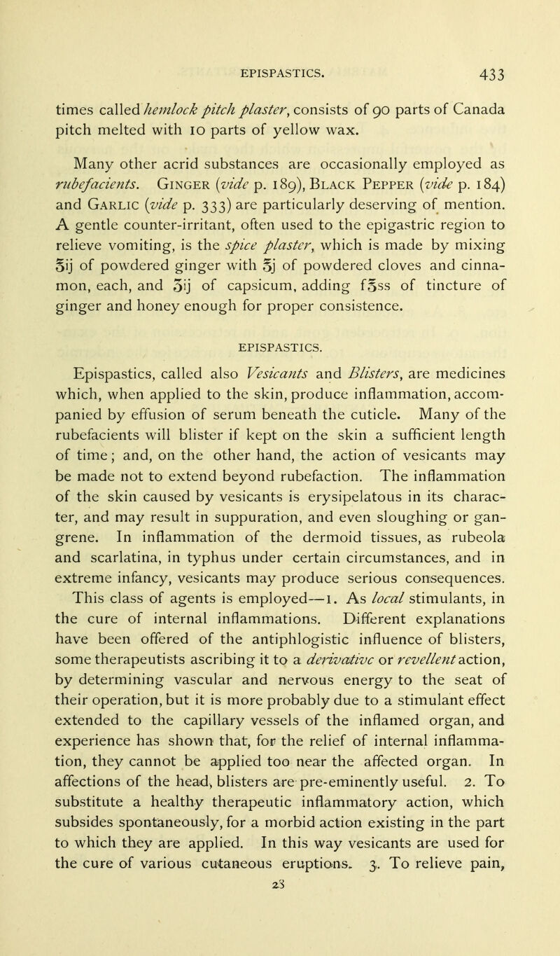 times called hemlock pitch plaster, consists of 90 parts of Canada pitch melted with 10 parts of yellow wax. Many other acrid substances are occasionally employed as rubefacients. Ginger {vide p. 189), Black Pepper {inde p. 184) and Garlic [vide p. 333) are particularly deserving of mention, A gentle counter-irritant, often used to the epigastric region to relieve vomiting, is the spice plaster, which is made by mixing Sij of powdered ginger with oj of powdered cloves and cinna- mon, each, and 3ij of capsicum, adding f§ss of tincture of ginger and honey enough for proper consistence. EPISPASTICS. Epispastics, called also Vesicants and Blisters, are medicines which, when applied to the skin, produce inflammation, accom- panied by effusion of serum beneath the cuticle. Many of the rubefacients will blister if kept on the skin a sufficient length of time; and, on the other hand, the action of vesicants may be made not to extend beyond rubefaction. The inflammation of the skin caused by vesicants is erysipelatous in its charac- ter, and may result in suppuration, and even sloughing or gan- grene. In inflammation of the dermoid tissues, as rubeola and scarlatina, in typhus under certain circumstances, and in extreme infancy, vesicants may produce serious consequences. This class of agents is employed—i. As local stimulants, in the cure of internal inflammations. Different explanations have been offered of the antiphlogistic influence of blisters, some therapeutists ascribing it to a derivative or revellent diCtion, by determining vascular and nervous energy to the seat of their operation, but it is more probably due to a stimulant effect extended to the capillary vessels of the inflamed organ, and experience has shown that, for the relief of internal inflamma- tion, they cannot be applied too near the affected organ. In affections of the head, blisters are pre-eminently useful. 2. To substitute a healthy therapeutic inflammatory action, which subsides spontaneously, for a morbid action existing in the part to which they are applied. In this way vesicants are used for the cure of various cutaneous eruptians. 3. To relieve pain.