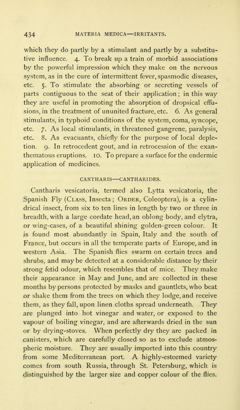 which they do partly by a stimulant and partly by a substitu- tive influence, 4. To break up a train of morbid associations by the powerful impression which they make on the nervous system, as in the cure of intermittent fever, spasmodic diseases, etc. 5. To stimulate the absorbing or secreting vessels of parts contiguous to the seat of their application; in this way they are useful in promoting the absorption of dropsical effu- sions, in the treatment of ununited fracture, etc. 6. As general stimulants, in typhoid conditions of the system, coma, syncope, etc. 7. As local stimulants, in threatened gangrene, paralysis, etc. 8. As evacuants, chiefly for the purpose of local deple- tion. 9. In retrocedent gout, and in retrocession of the exan- thematous eruptions. 10. To prepare a surface for the endermic application of medicines. CANTHARIS—CANTHARIDES. Cantharis vesicatoria, termed also Lytta vesicatoria, the ;Spanish Fly (Class, Insecta; Order, Coleoptera), is a cylin- drical insect, from six to ten lines in length by two or three in breadth, with a large cordate head, an oblong body, and elytra, or wing-cases, of a beautiful shining golden-green colour. It is found most abundantly in Spain, Italy and the south of France, but occurs in all the temperate parts of Europe, and in western Asia. The Spanish flies swarm on certain trees and shrubs, and may be detected at a considerable distance by their strong fetid odour, which resembles that of mice. They make their appearance in May and June, and are collected in these months by persons protected by masks and gauntlets, who beat ,or shake them from the trees on which they lodge, and receive them, as they fall, upon linen cloths spread underneath. They are plunged into hot vinegar and water, or exposed to the vapour of boiling vinegar, and are afterwards dried in the sun or by drying-stoves. When perfectly dry they are packed in .canisters, which are carefully closed so as to exclude atmos- pheric moisture. They are usually imported into this country from some Mediterranean port. A highly-esteemed variety comes from south Russia, through St. Petersburg, which is distinguished by the larger size and copper colour of the flies.