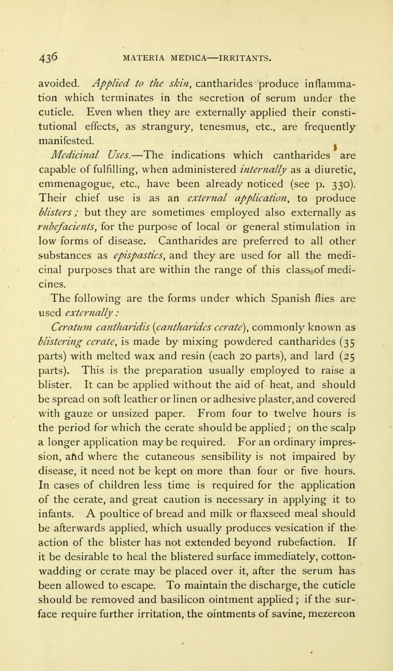 avoided. Applied to the skin, cantharides produce inflamma- tion which terminates in the secretion of serum under the cuticle. Even when they are externally applied their consti- tutional effects, as strangury, tenesmus, etc., are frequently manifested. ^ Medicinal Uses.—The indications which cantharides are capable of fulfilling, when administered internally as a diuretic, emmenagogue, etc., have been already noticed (see p. 330). Their chief use is as an external application, to produce blisters; but they are sometimes employed also externally as rubefacients, for the purpose of local or general stimulation in low forms of disease. Cantharides are preferred to all other substances as epispastics, and they are used for all the medi- cinal purposes that are within the range of this class of medi- cines. The following are the forms under which Spanish flies are used externally : Ceratum cantharidis {cantharides cerate^, commonly known as blistering cerate, is made by mixing powdered cantharides (35 parts) with melted wax and resin (each 20 parts), and lard (25 parts). This is the preparation usually employed to raise a blister. It can be applied without the aid of heat, and should be spread on soft leather or linen or adhesive plaster, and covered with gauze or unsized paper. From four to twelve hours is the period for which the cerate should be applied ; on the scalp a longer application maybe required. For an ordinary impres- sion, afid where the cutaneous sensibility is not impaired by disease, it need not be kept on more than four or five hours. In cases of children less time is required for the application of the cerate, and great caution is necessary in applying it to infants. A poultice of bread and milk or flaxseed meal should be afterwards applied, which usually produces vesication if the action of the blister has not extended beyond rubefaction. If it be desirable to heal the blistered surface immediately, cotton- wadding or cerate may be placed over it, after the serum has been allowed to escape. To maintain the discharge, the cuticle should be removed and basilicon ointment applied; if the sur- face require further irritation, the ointments of savine, mezereon