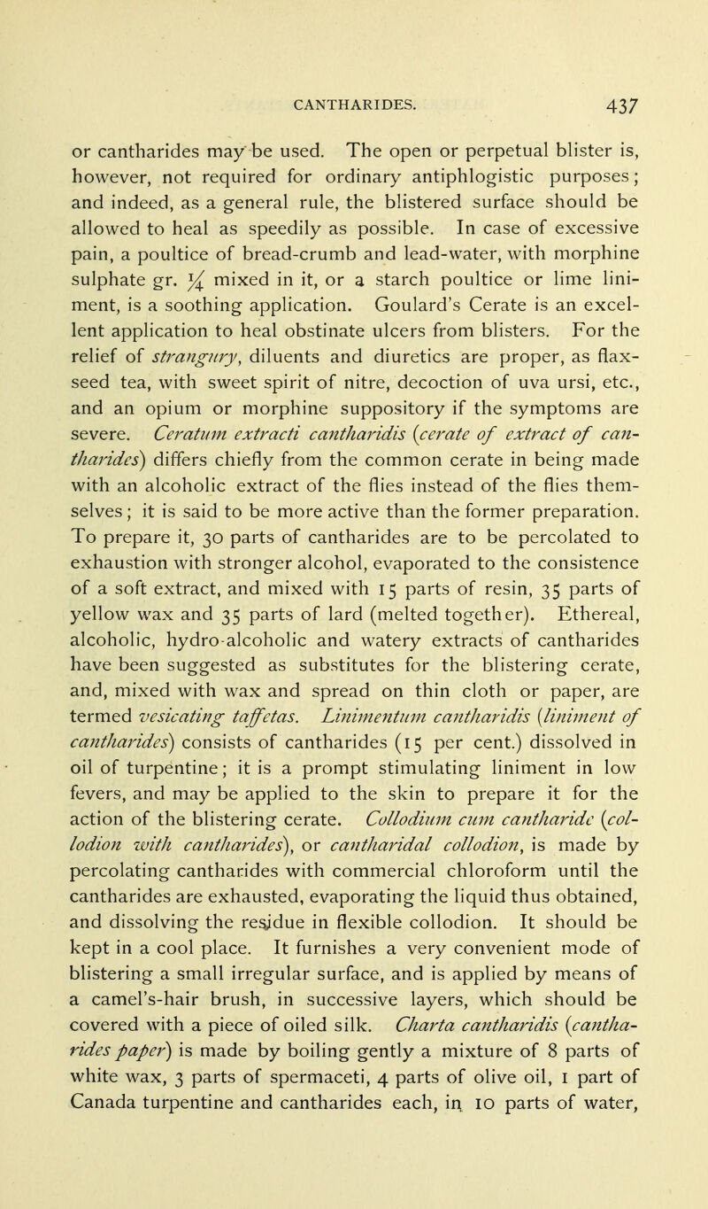 or cantharides may be used. The open or perpetual blister is, however, not required for ordinary antiphlogistic purposes; and indeed, as a general rule, the blistered surface should be allowed to heal as speedily as possible. In case of excessive pain, a poultice of bread-crumb and lead-water, with morphine sulphate gr. mixed in it, or a starch poultice or lime lini- ment, is a soothing application. Goulard's Cerate is an excel- lent application to heal obstinate ulcers from blisters. For the relief of strangury, diluents and diuretics are proper, as flax- seed tea, with sweet spirit of nitre, decoction of uva ursi, etc., and an opium or morphine suppository if the symptoms are severe. Ceratiim extracti cantharidis {cerate of extract of can- tharides) differs chiefly from the common cerate in being made with an alcoholic extract of the flies instead of the flies them- selves ; it is said to be more active than the former preparation. To prepare it, 30 parts of cantharides are to be percolated to exhaustion with stronger alcohol, evaporated to the consistence of a soft extract, and mixed with 15 parts of resin, 35 parts of yellow wax and 35 parts of lard (melted together). Ethereal, alcoholic, hydro-alcoholic and watery extracts of cantharides have been suggested as substitutes for the blistering cerate, and, mixed with wax and spread on thin cloth or paper, are termed vesicating taffetas. Linimentiim cantharidis [liniment of cantharides^ consists of cantharides (15 per cent.) dissolved in oil of turpentine; it is a prompt stimulating liniment in low fevers, and may be applied to the skin to prepare it for the action of the blistering cerate. Collodium cum cantharidc {col- lodion with cantharides), or cantharidal collodion, is made by percolating cantharides with commercial chloroform until the cantharides are exhausted, evaporating the liquid thus obtained, and dissolving the re^due in flexible collodion. It should be kept in a cool place. It furnishes a very convenient mode of blistering a small irregular surface, and is applied by means of a camel's-hair brush, in successive layers, which should be covered with a piece of oiled silk. Charta cantharidis {cantha- rides paper) is made by boiling gently a mixture of 8 parts of white wax, 3 parts of spermaceti, 4 parts of olive oil, i part of Canada turpentine and cantharides each, in 10 parts of water,