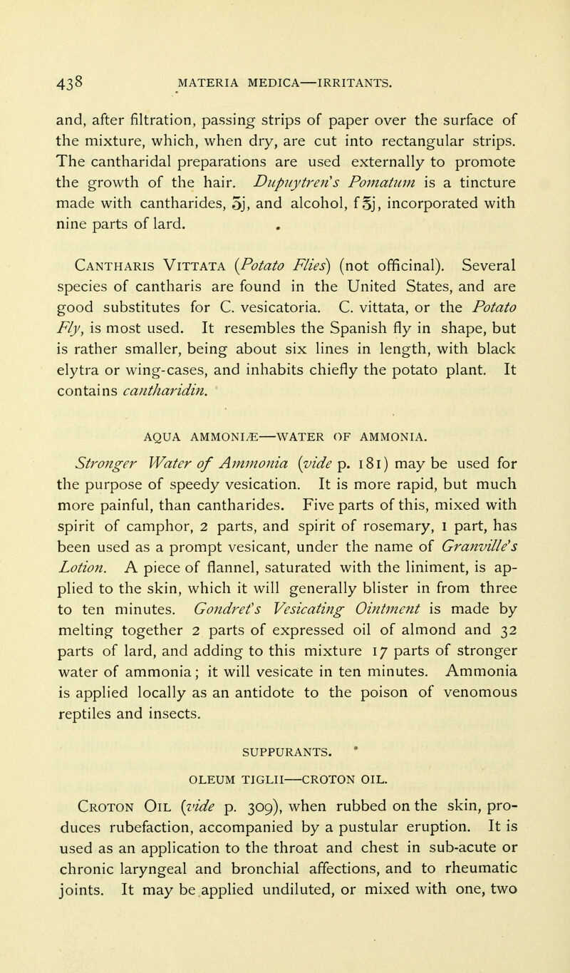 and, after filtration, passing strips of paper over the surface of the mixture, which, when dry, are cut into rectangular strips. The cantharidal preparations are used externally to promote the growth of the hair. Dupuytren's Pomatum is a tincture made with cantharides, 5j, and alcohol, fSj, incorporated with nine parts of lard. Cantharis Vittata {Potato Flies) (not officinal). Several species of cantharis are found in the United States, and are good substitutes for C. vesicatoria, C. vittata, or the Potato Fly, is most used. It resembles the Spanish fly in shape, but is rather smaller, being about six lines in length, with black elytra or wing-cases, and inhabits chiefly the potato plant. It contains cantharidin. AQUA AMMONIiE WATER OF AMMONIA. Stronger Water of Ammonia {vide p. i8l) may be used for the purpose of speedy vesication. It is more rapid, but much more painful, than cantharides. Five parts of this, mixed with spirit of camphor, 2 parts, and spirit of rosemary, I part, has been used as a prompt vesicant, under the name of Granville's Lotion. A piece of flannel, saturated with the liniment, is ap- plied to the skin, which it will generally blister in from three to ten minutes. Gondrefs Vesicating Ointme?it is made by melting together 2 parts of expressed oil of almond and 32 parts of lard, and adding to this mixture 17 parts of stronger water of ammonia; it will vesicate in ten minutes. Ammonia is applied locally as an antidote to the poison of venomous reptiles and insects. SUPPURANTS. OLEUM TIGLII CROTON OIL. Croton Oil {vide p. 309), when rubbed on the skin, pro- duces rubefaction, accompanied by a pustular eruption. It is used as an application to the throat and chest in sub-acute or chronic laryngeal and bronchial affections, and to rheumatic joints. It maybe appHed undiluted, or mixed with one, two