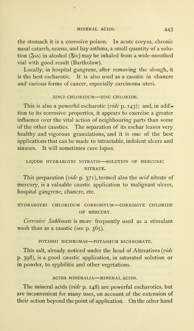the stomach it is a corrosive poison. In acute coryza, chronic nasal catarrh, ozaena, and hay asthma, a small quantity of a solu- tion (5ss) in alcohol (5iv) maybe inhaled from a wide-mouthed vial with good result (Bartholow). Locally, in hospital gangrene, after removing the slough, it is the best escharotic. It is also used as a caustic in chancre and various forms of cancer, especially carcinoma uteri. ZINCI CHLORIDUM ZINC CHLORIDE. This is also a powerful escharotic {vide p. 143); and, in addi- tion to its corrosive properties, it appears to exercise a greater influence over the vital action of neighbouring parts than some of the other caustics. The separation of its eschar leaves very healthy and vigorous granulations, and it is one of the best applications that can be made to intractable, indolent ulcers and sinuses. It will sometimes cure lupus. LIQUOR HYDRARGYRI NITRATIS SOLUTION OF MERCURIC NITRATE. This preparation {vide p. 371), termed also the acid nitrate of mercury, is a valuable caustic application to malignant ulcers, hospital gangrene, chancre, etc. HYDRARGYRI CHLORIDUM CORROSIVUM—CORROSIVE CHLORIDE OF MERCURY. Corrosive Sublimate is more frequently used as a stimulant wash than as a caustic (see p. 365). POTASSII BICHROMAS—POTASSIUM BICHROMATE. This salt, already noticed under the head of Alteratives {vide p. 398), is a good caustic application, in saturated solution or in powder, to syphilitic and other vegetations. ACIDA MINERALIA—MINERAL ACIDS. The mineral acids {vide p. 148) are powerful escharotics, but are inconvenient for many uses, on account of the extension of their action beyond the point of application. On the other hand
