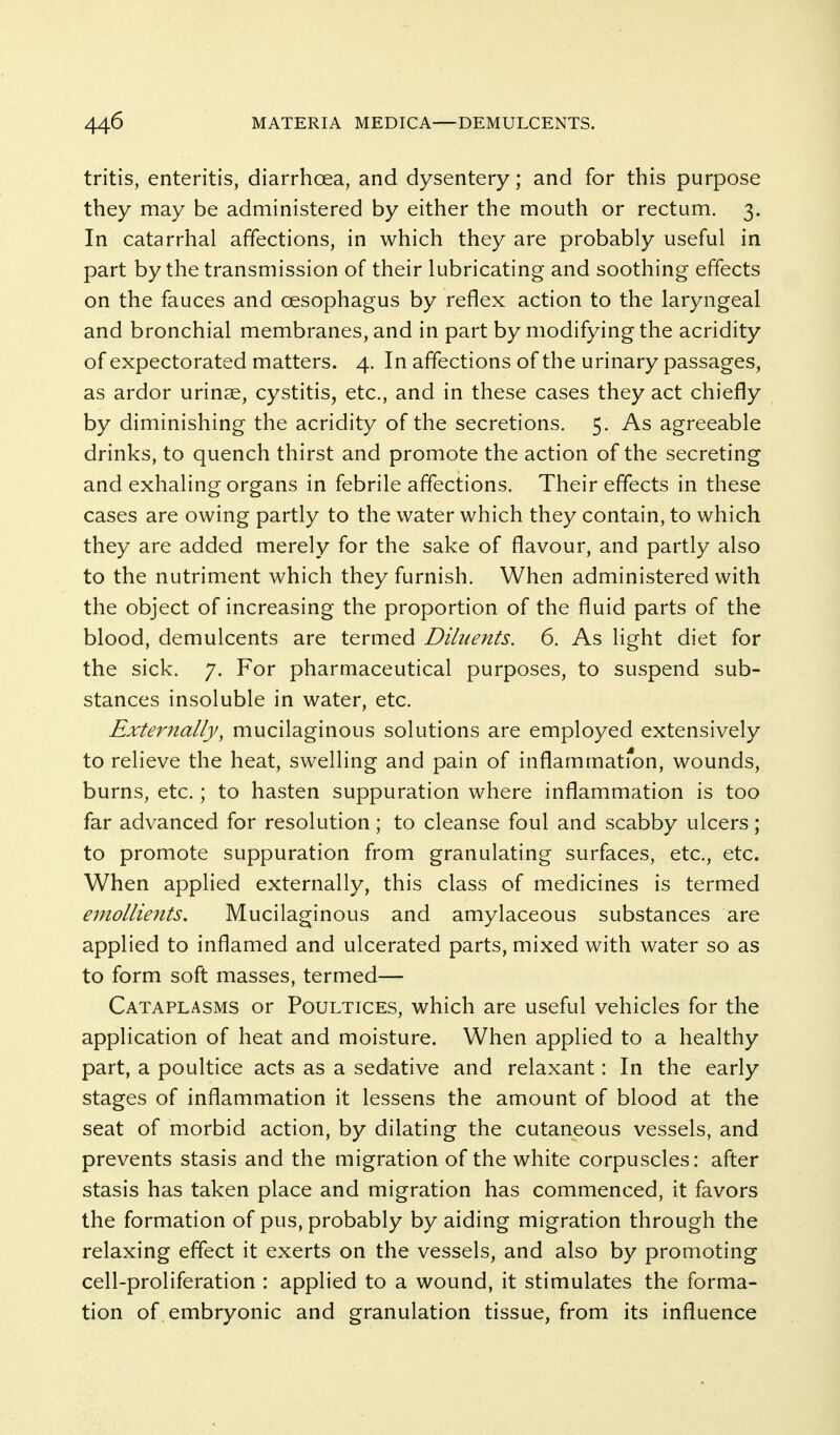 tritis, enteritis, diarrhoea, and dysentery; and for this purpose they may be administered by either the mouth or rectum. 3. In catarrhal affections, in which they are probably useful in part by the transmission of their lubricating and soothing effects on the fauces and oesophagus by reflex action to the laryngeal and bronchial membranes, and in part by modifying the acridity of expectorated matters. 4. In affections of the urinary passages, as ardor urinse, cystitis, etc., and in these cases they act chiefly by diminishing the acridity of the secretions. 5. As agreeable drinks, to quench thirst and promote the action of the secreting and exhaling organs in febrile affections. Their effects in these cases are owing partly to the water which they contain, to which they are added merely for the sake of flavour, and partly also to the nutriment which they furnish. When administered with the object of increasing the proportion of the fluid parts of the blood, demulcents are termed Diluents. 6. As light diet for the sick. 7. For pharmaceutical purposes, to suspend sub- stances insoluble in water, etc. Extemally, mucilaginous solutions are employed extensively to relieve the heat, swelling and pain of inflammati^on, wounds, burns, etc.; to hasten suppuration where inflammation is too far advanced for resolution; to cleanse foul and scabby ulcers; to promote suppuration from granulating surfaces, etc., etc. When applied externally, this class of medicines is termed emollients. Mucilaginous and amylaceous substances are applied to inflamed and ulcerated parts, mixed with water so as to form soft masses, termed— Cataplasms or Poultices, which are useful vehicles for the application of heat and moisture. When applied to a healthy part, a poultice acts as a sedative and relaxant: In the early stages of inflammation it lessens the amount of blood at the seat of morbid action, by dilating the cutaneous vessels, and prevents stasis and the migration of the white corpuscles: after stasis has taken place and migration has commenced, it favors the formation of pus, probably by aiding migration through the relaxing effect it exerts on the vessels, and also by promoting cell-proliferation : applied to a wound, it stimulates the forma- tion of embryonic and granulation tissue, from its influence