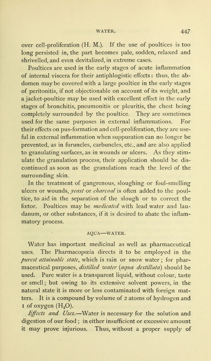 over cell-proliferation (H. M.). If the use of poultices is too long persisted in, the part becomes pale, sodden, relaxed and shrivelled, and even devitalized, in extreme cases. Poultices are used in the early stages of acute inflammation of internal viscera for their antiphlogistic effects : thus, the ab- domen may be covered with a large poultice in the early stages of peritonitis, if not objectionable on account of its weight, and a jacket-poultice may be used with excellent effect in the early stages of bronchitis, pneumonitis or pleuritis, the chest being completely surrounded by the poultice. They are sometimes used for the same purposes in external inflammations. For their effects on pus-formation and cell-proliferation, they are use- ful in external inflammation when suppuration can no longer be prevented, as in furuncles, carbuncles, etc., and are also applied to granulating surfaces, as in wounds or ulcers. As they stim- ulate the granulation process, their application should be dis- continued as soon as the granulations reach the level of the surrounding skin. In the treatment of gangrenous, sloughing or foul-smelling ulcers or wounds, yeast or charcoal is often added to the poul- tice, to aid in the separation of the slough or to correct the foetor. Poultices may be 7nedicated with lead water and lau- danum, or other substances, if it is desired to abate the inflam- matory process. AQUA—WATER. Water has important medicinal as well as pharmaceutical uses. The Pharmacopoeia directs it to be employed in the purest attainable state^ which is rain or snow water; for phar- maceutical purposes, distilled zvater {aqua destillata) should be used. Pure water is a transparent liquid, without colour, taste or smell; but owing to its extensive solvent powers, in the natural state it is more or less contaminated with foreign mat- ters. It is a compound by volume of 2 atoms of hydrogen and I of oxygen (H2O). Effects and Uses.—Water is necessary for the solution and digestion of our food ; in either insufficient or excessive amount it may prove injurious. Thus, without a proper supply of