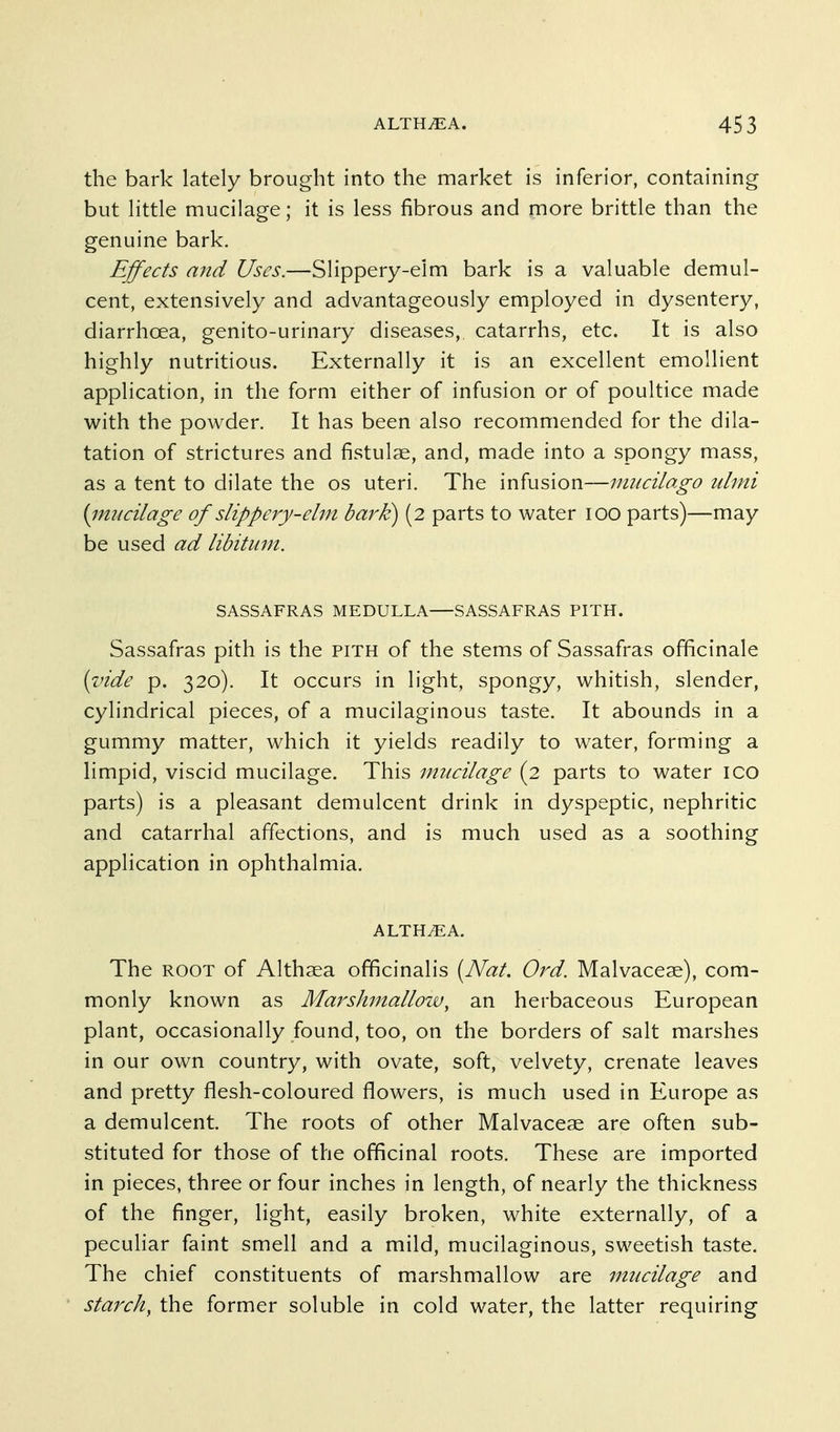 the bark lately brought into the market is inferior, containing but little mucilage; it is less fibrous and more brittle than the genuine bark. Effects and Uses.—Slippery-elm bark is a valuable demul- cent, extensively and advantageously employed in dysentery, diarrhoea, genito-urinary diseases, catarrhs, etc. It is also highly nutritious. Externally it is an excellent emollient application, in the form either of infusion or of poultice made with the powder. It has been also recommended for the dila- tation of strictures and fistulse, and, made into a spongy mass, as a tent to dilate the os uteri. The infusion—nmcilago iilmi {imicilage of slippery-ehn bark) (2 parts to water 100 parts)—may be used ad libitum. SASSAFRAS MEDULLA—SASSAFRAS PITH. Sassafras pith is the pith of the stems of Sassafras officinale {vide p. 320). It occurs in light, spongy, whitish, slender, cylindrical pieces, of a mucilaginous taste. It abounds in a gummy matter, which it yields readily to water, forming a limpid, viscid mucilage. This mucilage (2 parts to water ico parts) is a pleasant demulcent drink in dyspeptic, nephritic and catarrhal affections, and is much used as a soothing application in ophthalmia. ALTH^A. The ROOT of Althaea officinalis [Nat. Ord. Malvaceae), com- monly known as Marshmallozv^ an herbaceous European plant, occasionally found, too, on the borders of salt marshes in our own country, with ovate, soft, velvety, crenate leaves and pretty flesh-coloured flowers, is much used in Europe as a demulcent. The roots of other Malvaceae are often sub- stituted for those of the officinal roots. These are imported in pieces, three or four inches in length, of nearly the thickness of the finger, light, easily broken, white externally, of a peculiar faint smell and a mild, mucilaginous, sweetish taste. The chief constituents of marshmallow are mucilage and starch, the former soluble in cold water, the latter requiring