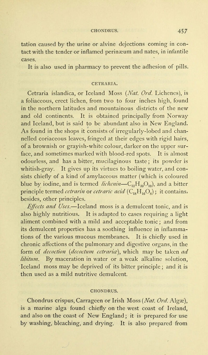 tation caused by the urine or alvine dejections coming in con- tact with the tender or inflamed perinaeum and nates, in infantile cases. It is also used in pharmacy to prevent the adhesion of pills. CETRARIA. Cetraria islandica, or Iceland Moss {Nat. Ord. Lichenes), is a foliaceous, erect lichen, from two to four inches high, found in the northern latitudes and mountainous districts of the new and old continents. It is obtained principally from Norway and Iceland, but is said to be abundant also in New England. As found in the shops it consists of irregularly-lobed and chan- nelled coriaceous leaves, fringed at their edges with rigid hairs, of a brownish or grayish-white colour, darker on the upper sur- face, and sometimes marked with blood-red spots. It is almost odourless, and has a bitter, mucilaginous taste; its powder is whitish-gray. It gives up its virtues to boiling water, and con- sists chiefly of a kind of amylaceous matter (which is coloured blue by iodine, and is termed licJienin—C12H20O10), and a bitter principle termed cetrarin or cetyanc acid (CigHigOg); it contains, besides, other principles. Effects aitd Uses.—Iceland moss is a demulcent tonic, and is also highly nutritious. It is adapted to cases requiring a light aliment combined with a mild and acceptable tonic; and from its demulcent properties has a soothing influence in inflamma- tions of the various mucous membranes. It is chiefly used in chronic affections of the pulmonary and digestive organs, in the form of decoction {decoctitm cetraricE)^ which may be taken ad libitum. By maceration in water or a weak alkaline solution, Iceland moss may be deprived of its bitter principle; and it is then used as a mild nutritive demulcent. CHONDRUS. Chondrus crispus, Carrageen or Irish Moss [Nat. Ord. Algae), is a marine alga found chiefly on the west coast of Ireland, and also on the coast of New England; it is prepared for use by washing, bleaching, and drying. It is also prepared from