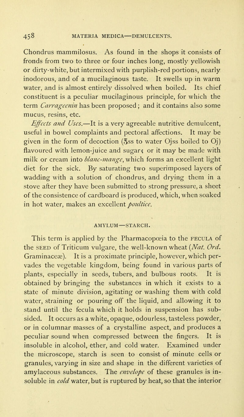 Chondrus mammilosus. As found in the shops it consists of fronds from two to three or four inches long, mostly yellowish or dirty-white, but intermixed with purplish-red portions, nearly inodorous, and of a mucilaginous taste. It swells up in warm water, and is almost entirely dissolved when boiled. Its chief constituent is a peculiar mucilaginous principle, for which the term Carrageenin has been proposed ; and it contains also some mucus, resins, etc. Effects and Uses.—It is a very agreeable nutritive demulcent, useful in bowel complaints and pectoral affections. It may be given in the form of decoction (§ss to water Ojss boiled to Oj) flavoured with lemon-juice and sugary or it may be made with milk or cream into blanc-niange, which forms an excellent light diet for the sick. By saturating two superimposed layers of wadding with a solution of chondrus, and drying them in a stove after they have been submitted to strong pressure, a sheet of the consistence of cardboard is produced, which, when soaked in hot water, makes an excellent poultice. AMYLUM—STARCH. This term is applied by the Pharmacopoeia to the fecula of the seed of Triticum vulgare, the well-known wheat [Nat. Ord. Graminaceae). It is a proximate principle, however, which per- vades the vegetable kingdom, being found in various parts of plants, especially in seeds, tubers, and bulbous roots. It is obtained by bringing the substances in which it exists to a state of minute division, agitating or washing them with cold water, straining or pouring off the liquid, and allowing it to stand until the fecula which it holds in suspension has sub- sided. It occurs as a white, opaque, odourless, tasteless powder, or in columnar masses of a crystalline aspect, and produces a peculiar sound when compressed between the fingers. It is insoluble in alcohol, ether, and cold water. Examined under the microscope, starch is seen to consist of minute cells or granules, varying in size and shape in the different varieties of amylaceous substances. The envelope of these granules is in- soluble in cold water, but is ruptured by heat, so that the interior