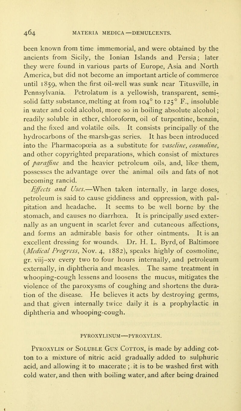 been known from time immemorial, and were obtained by the ancients from Sicily, the Ionian Islands and Persia; later they were found in various parts of Europe, Asia and North America, but did not become an important article of commerce until 1859, when the first oil-well was sunk near Titusville, in Pennsylvania. Petrolatum is a yellowish, transparent, semi- solid fatty substance, melting at from 104° to 125° F., insoluble in water and cold alcohol, more so in boiling absolute alcohol; readily soluble in ether, chloroform, oil of turpentine, benzin, and the fixed and volatile oils. It consists principally of the hydrocarbons of the -marsh-gas series. It has been introduced into the Pharmacopoeia as a substitute for vaseline, cosnioline, and other copyrighted preparations, which consist of mixtures oi paraffine and the heavier petroleum oils, and, like- them, possesses the advantage over the animal oils and fats of not becoming rancid. Effects and Uses.—When taken internally, in large doses, petroleum is said to cause giddiness and oppression, with pal- pitation and headache. It seems to be well borne by the stomach, and causes no diarrhoea. It is principally .used exter- nally as an unguent in scarlet fever and cutaneous affections, and forms an admirable basis for other ointments. It is an excellent dressing for wounds. Dr. H. L. Byrd, of Baltimore (^Medical Progress, Nov. 4, 1882), speaks highly of cosmoline, gr. viij-xv every two to four hours internally, and petroleum externally, in diphtheria and measles. The same treatment in whooping-cough lessens and loosens the mucus, mitigates the violence of the paroxysms of coughing and shortens the dura- tion of the disease. He believes it acts by destroying germs, and that given internally twice daily it is a prophylactic in diphtheria and whooping-cough. PYROXYLINUM—PYROXYLIN. Pyroxylin or Soluble Gun Cotton, is made by adding cot- ton to a mixture of nitric acid gradually added to sulphuric acid, and allowing it to macerate ; • it is to be washed first with cold water, and then with boiling water, and after being drained