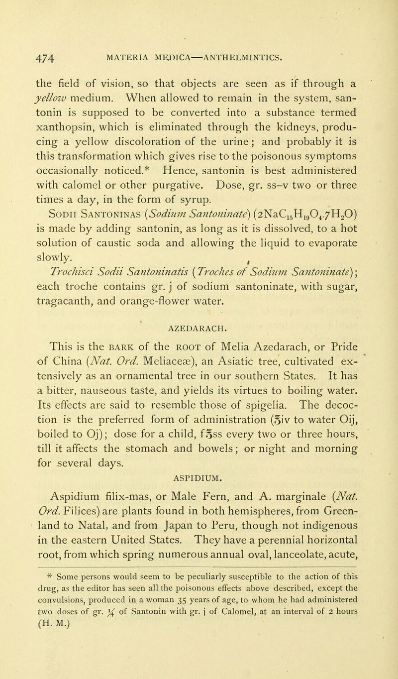 the field of vision, so that objects are seen as if through a yellow medium. When allowed to remain in the system, san- tonin is supposed to be converted into a substance termed xanthopsin, which is eliminated through the kidneys, produ- cing a yellow discoloration of the urine; and probably it is this transformation which gives rise to the poisonous symptoms occasionally noticed.* Hence, santonin is best administered with calomel or other purgative. Dose, gr. ss-v two or three times a day, in the form of syrup. SoDii Santoninas {Sodium Santoninate) (2NaCi5Hi904.7H20) is made by adding santonin, as long as it is dissolved, to a hot solution of caustic soda and allowing the liquid to evaporate slowly. ^ Trodiisci Sodii Santoninatis [Troches of Sodium Santoninate)] each troche contains gr. j of sodium santoninate, with sugar, tragacanth, and orange-flower water. azedarach. This is the bark of the root of Melia Azedarach, or Pride of China [Nat. Ord. Mehaceae), an Asiatic tree, cultivated ex- tensively as an ornamental tree in our southern States. It has a bitter, nauseous taste, and yields its virtues to boiling water. Its effects are said to resemble those of spigelia. The decoc- tion is the preferred form of administration (Siv to water Oij, boiled to Oj); dose for a child, f Sss every two or three hours, till it affects the stomach and bowels; or night and morning for several days. ASPIDIUM. Aspidium filix-mas, or Male Fern, and A. marginale [Nat. Ord. Filices) are plants found in both hemispheres, from Green- land to Natal, and from Japan to Peru, though not indigenous in the eastern United States. They have a perennial horizontal root, from which spring numerous annual oval, lanceolate, acute, ^ Some persons would seem to be peculiarly susceptible to the action of this drug, as the editor has seen all the poisonous effects above described, except the convulsions, produced in a M'oman 35 years of age, to whom he had administered two doses of gr. of Santonin with gr. j of Calomel, at an interval of 2 hours (H. M.)