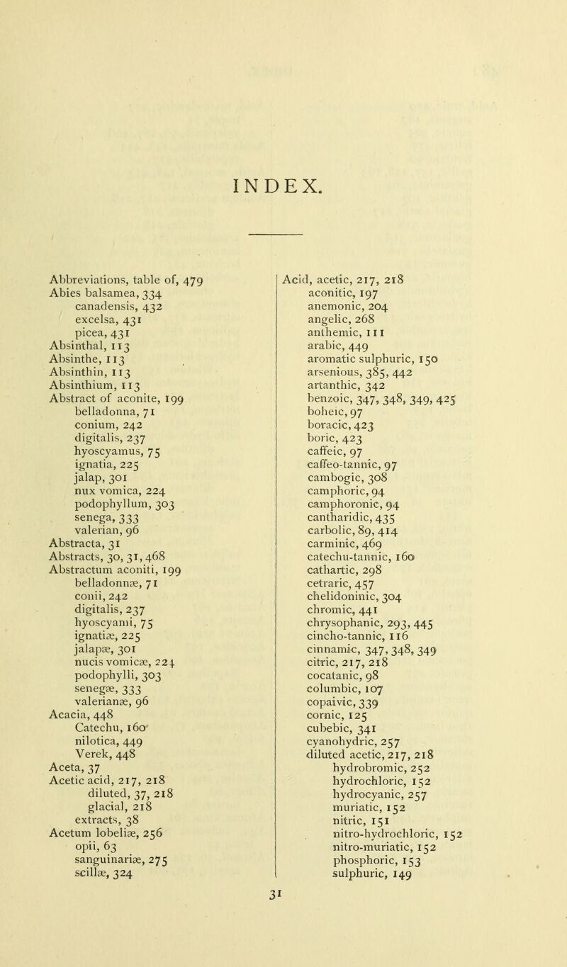 INDEX. Abbreviations, table of, 479 Abies balsamea, 334 canadensis, 432 excelsa, 431 picea, 431 Absinthal, 113 Absinthe, 113 Absinthin, 113 Absinthium, 113 Abstract of aconite, 199 belladonna, 71 conium, 242 digitalis, 237 hyoscyamus, 75 ignatia, 225 jalap, 301 nux vomica, 224 podophyllum, 303 senega, 333 valerian, 96 Abstracta, 31 Abstracts, 30, 31, 468 Abstractum aconiti, 199 belladonncC, 71 conii, 242 digitalis, 237 hyoscyanii, 75 ignatise, 225 jalapae, 301 nucis vomicae, 224. podophylli, 303 senegae, 333 Valerianae, 96 Acacia, 448 Catechu, 160 nilotica, 449 Verek, 448 Aceta, 37 Acetic acid, 217, 218 diluted, 37, 218 glacial, 218 extracts, 38 Acetum lobeliae, 256 opii, 63 sanguinariae, 275 scillae, 324 Acid, acetic, 217, 218 aconitic, 197 anemonic, 204 angelic, 268 anihemic, 111 arabic, 449 aromatic sulphuric, 150 arsenious, 385, 442 artanthic, 342 benzoic, 347, 348, 349, 425 boheic, 97 boracic, 423 boric, 423 cafifeic, 97 caffeo-tannic, 97 cambogic, 308 camphoric, 94 camphoronic, 94 cantharidic, 435 carbolic, 89, 414 carminic, 469 catechu-tannic, 160 cathartic, 298 cetraric, 457 chelidoninic, 304 chromic, 441 chrysophanic, 293, 445 cincho-tannic, 116 cmnamic, 347, 348, 349 citric, 217, 218 cocatanic, 98 columbic, 107 copaivic, 339 cornic, 125 cubebic, 341 cyanohydric, 257 diluted acetic, 217, 218 hydrobromic, 252 hydrochloric, 152 hydrocyanic, 257 muriatic, 152 nitric, 151 nitro-hydrochloric, 152 nitro-muriatic, 152 phosphoric, 153 sulphuric, 149 3 I