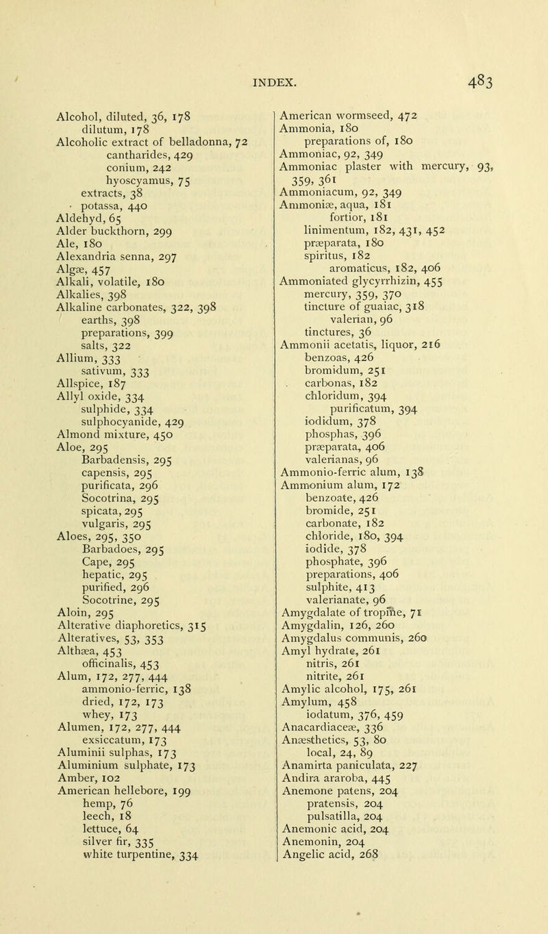 Alcohol, diluted, 36, 178 dilutum, 178 Alcoholic extract of belladonna, 72 cantharides, 429 conium, 242 hyoscyamus, 75 extracts, 38 • potassa, 440 Aldehyd,65 Alder buckthorn, 299 Ale, 180 Alexandria senna, 297 Algae, 457 Alkali, volatile, 180 Alkalies, 398 Alkaline carbonates, 322, 398 earths, 398 preparations, 399 salts, 322 Allium, 333 sativum, 333 Allspice, 187 Allyl oxide, 334 sulphide, 334 sulphocyanide, 429 Almond mixture, 450 Aloe, 295 Barbadensis, 295 capensis, 295 purificata, 296 Socotrina, 295 spicata, 295 vulgaris, 295 Aloes, 295, 350 Barbadoes, 295 Cape, 295 hepatic, 295 purified, 296 Socotrine, 295 Aloin, 295 Alterative diaphoretics, 315 Alteratives, 53, 353 Althaea, 453 officinalis, 453 Alum, 172, 277, 444 ammonio-ferric, 138 dried, 172, 173 whey, 173 Alumen, 172, 277, 444 exsiccatum, 173 Aluminii sulphas, 173 Aluminium sulphate, 173 Amber, 102 American hellebore, 199 hemp, 76 leech, 18 lettuce, 64 silver fir, 335 white turpentine, 334 American vv^ormseed, 472 Ammonia, 180 preparations of, 180 Ammoniac, 92, 349 Ammoniac plaster with mercury 359, 361 Ammoniacum, 92, 349 Ammoniae, aqua, 181 fortior, 181 linimentum, 182, 431, 452 praeparata, 180 spiritus, 182 aromaticus, 182, 406 Ammoniated glycyrrhizin, 455 mercury, 359, 370 tincture of guaiac, 318 valerian, 96 tinctures, 36 Ammonii acetatis, liquor, 216 benzoas, 426 bromidum, 251 carbonas, 182 chloridum, 394 purificatum, 394 iodidum, 378 phosphas, 396 praeparata, 406 valerianas, 96 Ammonio-ferric alum, 13S Ammonium alum, 172 benzoate, 426 bromide, 251 carbonate, 182 chloride, 180, 394 iodide, 378 phosphate, 396 preparations, 406 sulphite, 413 valerianate, 96 Amygdalate of tropme, 71 Amygdalin, 126, 260 Amygdalus communis, 260 Amyl hydrate, 261 nitris, 261 nitrite, 261 Amylic alcohol, 175, 261 Amylum, 458 iodatum, 376, 459 Anacardiaceae, 336 Anaesthetics, 53, 80 local, 24, 89 Anamirta paniculata, 227 Andira araroba, 445 Anemone patens, 204 pratensis, 204 Pulsatilla, 204 Anemonic acid, 204 Anemonin, 204 Angelic acid, 268